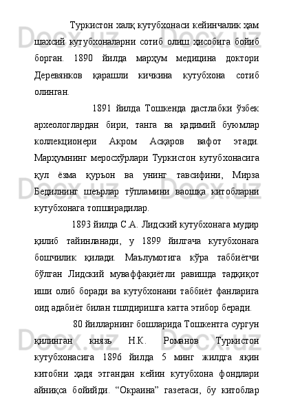                        Туркистон халқ кутубхонаси кейинчалик ҳам
шахсий   кутубхоналарни   сотиб   олиш   ҳисобига   бойиб
борган.   1890   йилда   марҳум   медицина   доктори
Деревянков   қарашли   кичкина   кутубхона   сотиб
олинган. 
                          1891   йилда   Тошкенда   дастлабки   ўзбек
археологлардан   бири,   танга   ва   қадимий   буюмлар
коллекционери   Акром   Асқаров   вафот   этади.
Марҳумнинг   меросхўрлари   Туркистон   кутубхонасига
қул   ёзма   қуръон   ва   унинг   тавсифини,   Мирза
Бедилнинг   шеърлар   тўпламини   ваошқа   китобларни
кутубхонага топширадилар. 
              1893 йилда С.А. Лидский кутубхонага мудир
қилиб   тайинланади,   у   1899   йилгача   кутубхонага
бошчилик   қилади.   Маълумотига   кўра   таббиётчи
бўлган   Лидский   муваффақиётли   равишда   тадқиқот
иши   олиб   боради   ва   кутубхонани   таббиёт   фанларига
оид адабиёт билан тшлдиришга катта этибор беради.
                80 йилларнинг бошларида Тошкентга сургун
қилинган   князь   Н.К.   Романов   Туркистон
кутубхонасига   1896   йилда   5   минг   жилдга   яқин
китобни   ҳадя   этгандан   кейин   кутубхона   фондлари
айниқса   бойийди.   “Окраина”   газетаси,   бу   китоблар 