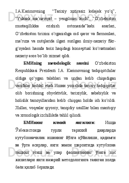 I.A.Karimovning     “Tarixiy   xotirasiz   kelajak   y о ‘q”,
“Yuksak   ma’naviyat   –   yengilmas   kuch”,   “ О ‘zbekiston
mustaqillikka   erishish   ostonasida”kabi   asarlari,
О ‘zbekiston   tirixini   о ‘rganishga   oid   qaror   va   farmonlari,
ma’ruza   va   nutqlarida   ilgari   surilgan   ilmiy-nazariy   fikr-
g‘oyalari   hamda   tarix   haqidagi   konseptual   k о ‘rsatmalari
nazariy asos b о ‘lib xizmat qildi.     
БМИ ning   metodologik   asosini   О ‘zbekiston
Respublikasi   Prezdenti   I.A.   Karimovning   tadqiqotchilar
oldiga   q о ‘ygan   talablari   va   undan   kelib   chiqadigan
vazifalar   tashkil   et а di. Ишни   yozishda   tarixiy   tadqiqotlar
olib   borishning   obyektivlik,   tarixiylik,   sababiylik   va
holislik   tamoyillaridan   kelib   chiqqan   holda   ish   k о ‘rildi.
Xullas, voqealar qiyosiy, tanqidiy usulllar bilan mantiqiy
va xronologik izchillikda tahlil qilindi.
БМИнинг   илмий   янгилиги:   Ишда
Ўзбекистонда   турли   тарихий   даврларда
кутубхоначилик   ишининг   йўлга   қўйилиши,   қадимги
ва   ўрта   асирлар,   янги   замон   шароитида   кутубхона
ташкил   этиш   ва   улар   фаолиятининг   ўзига   хос
жихатлари янги назарий методологияга таянган холда
баён қилиб берилади. 