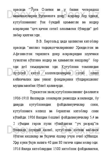 орасида   “Ўрта   Осиёни   ва   у   билан   чегарадош
мамлакатларни   ўрганишга   доир”   асарлар   бор   эдики,
кутубхонанинг   ўзи   бундай   қимматли   ва   нодир
асарларни   “ҳеч   қачон   сотиб   ололмаган   бўларди”   деб
хабар қилган эди. 
                                    В.В.  Бартольд  ҳадя   қилинган  китоблар
орасида   “инглиз   тадқиқотчиларининг   Ҳиндистон   ва
Афғонистон   тарихига   доир   асарларидан   шунчаки
тузилган   кўпгина   нодир   ва   қимматли   нашрлар”     бор
эди   деб   таъқидлаган   эди.   Кутубхона   томонидан
хусусий   китоб   коллекцияларни   сотиб   олиш
кейинчалик   ҳам   унинг   фондларини   тўлдиришнинг
муҳим манбаи бўлиб қолаверди.
                  Туркистон халқ кутубхонасининг фаолияти
1906-1910 йилларда сезиларли равишда жонланди, бу
даврда   кутубхонадан   фойдаланувчилар   сони,
кутубхонага   келиш   ва   берилган   китоблар   сони
кўпайди. 1906 йилдан бошлаб фойдаланувчилар 5,4 ва
2   сўмдан   гаров   пули   тўлайдиган   “уч   разряд”га
ўлинади,   шундай   қилиб,   кутубхона   озгина   маблағи
бўлган кишилар ва ўқувчи ёшлар учун очиб қўйилди.
Ҳар куни ўқув залига 40 дан 80 тагача одам келар эди.
1916 йилда китоблардан 1500 китобхон фойдаланган, 