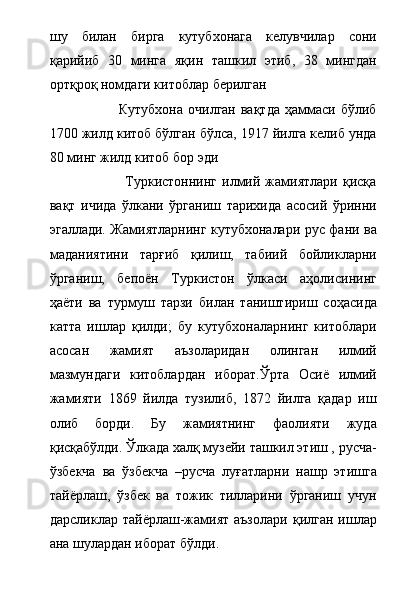 шу   билан   бирга   кутубхонага   келувчилар   сони
қарийиб   30   минга   яқин   ташкил   этиб,   38   мингдан
ортқроқ номдаги китоблар берилган                    
                            Кутубхона  очилган  вақтда   ҳаммаси  бўлиб
1700 жилд китоб бўлган бўлса, 1917 йилга келиб унда
80 минг жилд китоб бор эди 
                              Туркистоннинг   илмий  жамиятлари   қисқа
вақт   ичида   ўлкани   ўрганиш   тарихида   асосий   ўринни
эгаллади. Жамиятларнинг кутубхоналари рус фани ва
маданиятини   тарғиб   қилиш,   табиий   бойликларни
ўрганиш,   бепоён   Туркистон   ўлкаси   аҳолисининг
ҳаёти   ва   турмуш   тарзи   билан   таништириш   соҳасида
катта   ишлар   қилди;   бу   кутубхоналарнинг   китоблари
асосан   жамият   аъзоларидан   олинган   илмий
мазмундаги   китоблардан   иборат.Ўрта   Осиё   илмий
жамияти   1869   йилда   тузилиб,   1872   йилга   қадар   иш
олиб   борди.   Бу   жамиятнинг   фаолияти   жуда
қисқабўлди. Ўлкада халқ музейи ташкил этиш , русча-
ўзбекча   ва   ўзбекча   –русча   луғатларни   нашр   этишга
тайёрлаш,   ўзбек   ва   тожик   тилларини   ўрганиш   учун
дарсликлар  тайёрлаш-жамият   аъзолари   қилган  ишлар
ана шулардан иборат бўлди.     