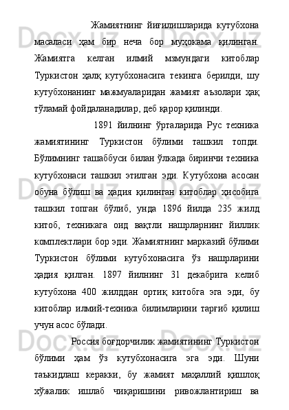                           Жамиятнинг   йиғилишларида   кутубхона
масаласи   ҳам   бир   неча   бор   муҳокама   қилинган.
Жамиятга   келган   илмий   мзмундаги   китоблар
Туркистон   ҳалқ   кутубхонасига   текинга   берилди,   шу
кутубхонанинг   мажмуаларидан   жамият   аъзолари   ҳақ
тўламай фойдаланадилар, деб қарор қилинди. 
                          1891   йилнинг   ўрталарида   Рус   техника
жамиятининг   Туркистон   бўлими   ташкил   топди.
Бўлимнинг ташаббуси билан ўлкада биринчи техника
кутубхонаси   ташкил   этилган   эди.   Кутубхона   асосан
обуна   бўлиш   ва   ҳадия   қилинган   китоблар   ҳисобига
ташкил   топган   бўлиб,   унда   1896   йилда   235   жилд
китоб,   техникага   оид   вақтли   нашрларнинг   йиллик
комплектлари бор эди. Жамиятнинг марказий бўлими
Туркистон   бўлими   кутубхонасига   ўз   нашрларини
ҳадия   қилган.   1897   йилнинг   31   декабрига   келиб
кутубхона   400   жилддан   ортиқ   китобга   эга   эди,   бу
китоблар   илмий-техника   билимларини   тарғиб   қилиш
учун асос бўлади. 
               Россия боғдорчилик жамиятининг Туркистон
бўлими   ҳам   ўз   кутубхонасига   эга   эди.   Шуни
таъкидлаш   керакки,   бу   жамият   маҳаллий   қишлоқ
хўжалик   ишлаб   чиқаришини   ривожлантириш   ва 