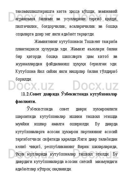 такомиллаштиришга   катта   ҳисса   қўшди,   замонавий
аграномия   билими   ва   усулларини   тарғиб   қилди,
пахтачилик,   боғдорчилик,   асаларичилик   ва   бошқа
соҳаларга доир энг янги адабиёт тарқатди.   
                Жамиятнинг кутубхонаси Тошкент тажриба
плантацияси   ҳузурида   эди.   Жамият   аъзолари   билан
бир   қаторда   бошқа   шахсларга   ҳам   китоб   ва
журналлардан   фойдаланиш   ҳуқуқи   берилган   эди.
Кутубхона   йил   сайин   янги   нашрлар   билан   тўлдириб
борилди. 
      1 1.2.Совет   даврида   Ўзбекистонда   кутубхоналар
фаолияти.
Ўзбекистонда   совет   даври   хукмронлиги
шароитида   кутубхоналар   ишини   ташкил   этишда
муайян   ишлар   амалга   оширилди.   Бу   даврда
кутубхоналарга   асосан   ҳукмрон   партиянинг   асосий
тарғиботчиси   сифатида   қаралди.Янги   давр   талабидан
келиб   чиқиб,   республиканинг   йирик   шахарларида,
ўқув   юртларида   кутубхоналар   ташкил   этилди.   Бу
даврдаги   кутубхоналарда   асосан   сиёсий     мазмундаги
адабиётлар кўпроқ сақланиди. 
