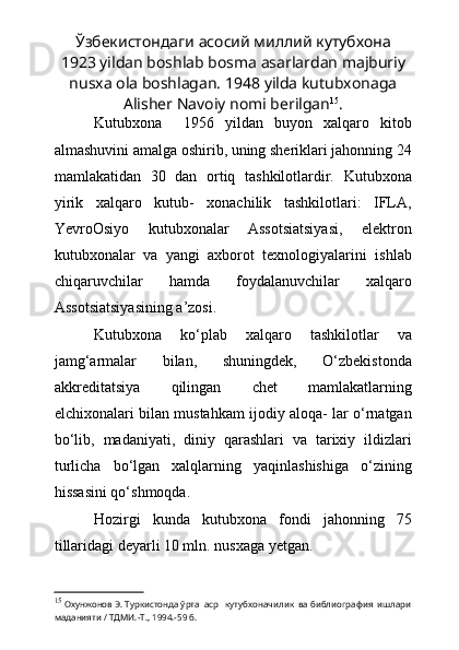 Ўзбекистондаги асосий миллий кутубхона
1923 yildan boshlab bosma asarlardan majburiy
nusxa ola boshlagan. 1948 yilda kutubxonaga
Alisher Navoiy nomi berilgan 15
.
Kutubxona     1956   yildan   buyon   xalqaro   kitob
almashuvini amalga oshirib, uning sheriklari jahonning 24
mamlakatidan   30   dan   ortiq   tashkilotlardir.   Kutubxona
yirik   xalqaro   kutub-   xonachilik   tashkilotlari:   IFLA,
YevroOsiyo   kutubxonalar   Assotsiatsiyasi,   elektron
kutubxonalar   va   yangi   axborot   texnologiyalarini   ishlab
chiqaruvchilar   hamda   foydalanuvchilar   xalqaro
Assotsiatsiyasining a’zosi.
Kutubxona   kо‘plab   xalqaro   tashkilotlar   va
jamg‘armalar   bilan,   shuningdek,   О‘zbekistonda
akkreditatsiya   qilingan   chet   mamlakatlarning
elchixonalari bilan mustahkam ijodiy aloqa- lar о‘rnatgan
bо‘lib,   madaniyati,   diniy   qarashlari   va   tarixiy   ildizlari
turlicha   bо‘lgan   xalqlarning   yaqinlashishiga   о‘zining
hissasini qо‘shmoqda.  
Hozirgi   kunda   kutubxona   fondi   jahonning   75
tillaridagi deyarli 10 mln. nusxaga yetgan.
15
  Охунжонов Э. Туркистонда ўрта  аср   кутубхоначилик  ва библиография  ишлари
маданияти / ТДМИ.-Т., 1994.-59 б. 