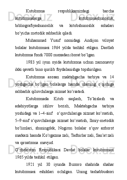 Kutubxona   respublikamizdagi   barcha
kutubxonalarga   kutubxonashunoslik,
bibliografiyashunoslik   va   kitobshunoslik   sohalari
bо‘yicha metodik rahbarlik qiladi.
Muhammad   Yusuf   nomidagi   Andijon   viloyat
bolalar   kutubxonasi   1964   yilda   tashkil   etilgan.   Dastlab
kutubxona fondi 7000 nusxadan iborat bо‘lgan.
1983   yil   iyun   oyida   kutubxona   uchun   zamonaviy
ikki qavatli bino qurilib foydalanishga topshirilgan.
Kutubxona   asosan   maktabgacha   tarbiya   va   14
yoshgacha   bо‘lgan   bolalarga   hamda   ularning   о‘qishiga
rahbarlik qiluvchilarga xizmat kо‘rsatadi.
Kutubxonada   Kitob   saqlash,   Tо‘kislash   va
adabiyotlarga   ishlov   berish,   Maktabgacha   tarbiya
yoshidagi  va 1–4-sinf      о‘quvchilariga xizmat  kо‘rsatish,
5–9-sinf   о‘quvchilariga   xizmat   kо‘rsatish,   Ilmiy-metodik
bо‘limlari,   shuningdek,   Nogiron   bolalar   о‘quv   axborot
markazi hamda Kо‘rgazma zali, Tadbirlar zali, San’at zali
va qiroatxona  mavjud.
О ‘zbekiston   Respublikasi   Davlat   bolalar   kutubxonasi
1965 yilda tashkil etilgan.
1921   yil   30   iyunda   Buxoro   shahrida   shahar
kutubxonasi   eshiklari   ochilgan.   Uning   tashabbuskori 
