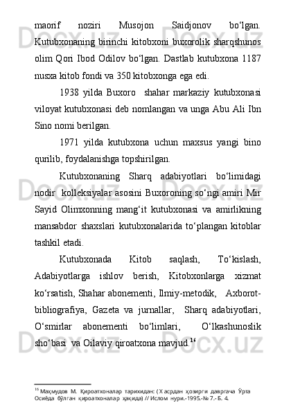 maorif   noziri   Musojon   Saidjonov   bо‘lgan.
Kutubxonaning birinchi kitobxoni  buxorolik sharqshunos
olim   Qori   Ibod  Odilov   bо‘lgan.   Dastlab   kutubxona   1187
nusxa kitob fondi va 350 kitobxonga ega edi.
1938   yilda   Buxoro     shahar   markaziy   kutubxonasi
viloyat kutubxonasi deb nomlangan va unga Abu Ali Ibn
Sino nomi berilgan.
1971   yilda   kutubxona   uchun   maxsus   yangi   bino
qurilib, foydalanishga topshirilgan.
Kutubxonaning   Sharq   adabiyotlari   bо‘limidagi
nodir    kolleksiyalar  asosini  Buxoroning sо‘ngi amiri Mir
Sayid   Olimxonning   mang‘it   kutubxonasi   va   amirlikning
mansabdor   shaxslari   kutubxonalarida   tо‘plangan   kitoblar
tashkil etadi. 
Kutubxonada   Kitob   saqlash,   Tо‘kislash,
Adabiyotlarga   ishlov   berish,   Kitobxonlarga   xizmat
kо‘rsatish, Shahar abonementi, Ilmiy-metodik,   Axborot-
bibliografiya,   Gazeta   va   jurnallar,     Sharq   adabiyotlari,
О‘smirlar   abonementi   bо‘limlari,     О‘lkashunoslik
shо‘basi  va Oilaviy qiroatxona mavjud. 16
16
  Маҳмудов  М.    Қироатхоналар  тарихидан: ( Х асрдан  ҳозирги  давргача  Ўрта  
Осиёда  бўлган  қироатхоналар  ҳақида) // Ислом  нури.-1995.-№ 7.- Б. 4. 