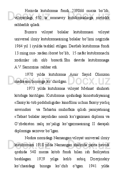 Hozirda   kutubxona   fondi   239066   nusxa   bо‘lib,
viloyatdagi   450   ta   ommaviy   kutubxonalarga   metodik
rahbarlik qiladi. 
  Buxoro   viloyat   bolalar   kutubxonasi   viloyat
universal   ilmiy   kutubxonasining   bolalar   bо‘limi   negizida
1964 yil 1 iyulda tashkil etilgan. Dastlab kutubxona fondi
13 ming nus- xadan iborat bо‘lib,   15 nafar kutubxonachi
xodimlar   ish   olib   borardi.Shu   davrda   kutubxonaga
A.V.Samoxina  rahbar edi.
1970   yilda   kutubxona   Amir   Sayid   Olimxon
madrasasi binosiga kо‘chirilgan.
1973   yilda   kutubxona   viloyat   Mehnat   shuhrati
kitobiga kiritilgan. Kutubxona   q oshidagi  kinostudiyaning
«Saxiy ki-tob podsholigida» kinofilmi uchun faxriy yorli q
sovrindori     va   Tabiatni   muhofaza   qilish   jamiyatining
«Tabiat   bolalar   xayolida»   nomli   k о ‘rgazmasi   diplomi   va
О ‘zbekiston   xalq   x о ‘jaligi   k о ‘rgazmasining   II   darajali
diplomiga sazovor b о ‘lgan.
Nodira nomidagi Namangan viloyat universal ilmiy
kutubxonasi 1918 yilda Namangan shahrida paxta zavodi
qoshida   540   nusxa   kitob   fondi   bilan   ish   faoliyatini
boshlagan.   1929   yilga   kelib   sobiq   Dzerjinskiy
kо‘chasidagi   binoga   kо‘chib   о‘tgan.   1941   yilda 