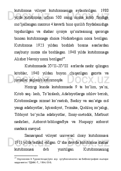 kutubxona   viloyat   kutubxonasiga   aylantirilgan.   1980
yilda   kutubxona   uchun   500   ming   nusxa   kitob   fondiga
mо‘ljallangan maxsus 4 kavatli bino qurilib foydalanishga
topshirilgan   va   shahar   ijroiya   qо‘mitasining   qaroriga
binoan   kutubxonaga   shoira   Nodirabegim   nomi   berilgan.
Kutubxona   1923   yildan   boshlab   bosma   asarlardan
majburiy   nusxa   ola   boshlagan.   1948   yilda   kutubxonaga
Alisher Navoiy nomi berilgan 17
.
Kutubxonada XVII–XVIII    asrlarda nashr  qilingan
kitoblar,   1940   yildan   buyon   chiqarilgan   gazeta   va
jurnallar saqlanib kelinmoqda. 
Hozirgi   kunda   kutubxonada   9   ta   bо‘lim,   ya’ni,
Kitob   saq-   lash,   Tо‘kislash,   Adabiyotlarga   ishlov   berish,
Kitobxonlarga   xizmat   kо‘rsatish,   Badiiy   va   san’atga   oid
yangi adabiyotlar, Iqtisodiyot, Texnika, Qishloq xо‘jaligi,
Tibbiyot   bо‘yicha   adabiyotlar,   Ilmiy-metodik,   Matbuot
nashrlari,   Axborot-bibliografiya   va   Huquqiy   axborot
markazi mavjud.
Samarqand   viloyat   universal   ilmiy   kutubxonasi
1911 yilda tashkil etilgan.  О ‘sha davrda kutubxona shahar
kutubxonasi   deb   yuritilgan.   Kutubxonaning
17
  Охунжонов Э. Туркистонда ўрта  аср   кутубхоначилик  ва библиография  ишлари
маданияти / ТДМИ.-Т., 1994.-59 б. 