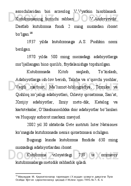 asoschilaridan   biri   arxeolog   V.Vyatkin   hisoblanadi.
Kutubxonaning   birinchi   rahbari             V.Andreyevdir.
Dastlab   kutubxona   fondi   2   ming   nusxadan   iborat
b о ‘lgan. 18
1937   yilda   kutubxonaga   A.S.   Pushkin   nomi
berilgan.
1970   yilda   500   ming   nusxadagi   adabiyotlarga
m о ‘ljallangan bino  q urilib, foydalanishga topshirilgan.
Kutubxonada   Kitob   saqlash,   T о ‘kislash,
Adabiyotlarga ish-lov berish, Talaba va  о ‘quvchi yoshlar,
Vaqtli   matbuot,   Ma’lumot-bibliografiya,   Texnika   va
Qishloq x о ‘jaligi adabiyotlari, Oilaviy qiroatxona, San’at,
Xorijiy   adabiyotlar,   Ilmiy   meto-dik,   Katalog   va
kartotekalar,  О ‘lkashunoslikka doir adabiyotlar b о ‘limlari
va  H uquqiy axborot markazi mavjud.  
2002 yil   30 oktabrda Gete  instituti   Inter   Natsiones
k о ‘magida kutubxonada nemis qiroatxonasi ochilgan. 
Bugungi   kunda   kutubxona   fondida   630   ming
nusxadagi adabiyotlardan iborat. 
Kutubxona   viloyatdagi   739   ta   ommaviy
kutubxonalarga metodik rahbarlik qiladi.
18
  Маҳмудов  М.    Қироатхоналар  тарихидан: ( Х асрдан  ҳозирги  давргача  Ўрта  
Осиёда  бўлган  қироатхоналар  ҳақида) // Ислом  нури.-1995.-№ 7.- Б. 4. 
