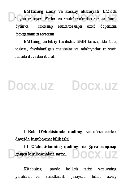 БМИ ining   ilmiy   va   amaliy   ahamiyati .   БМИ da
bayon   qilingan   fikrlar   va   mulohazalardan   тарих   фани
буйича     семинар   маш ғлотлари   олиб   боришда
фойдаланиш мумкин.
BMIning   tarkibiy   tuzilishi:   БМИ   kirish,   ikki   bob,
xulosa,   foydalanilgan   manbalar   va   adabiyotlar   rо‘yxati
hamda ilovadan iborat.
I   Bob   O`zbekistonda   qadimgi   va   o`rta   asrlar
davrida kutubxonachilik ishi
I.1   O`zbekistonning   qadimgi   ва   ўрта   асирлар
даври kutubxonalari tarixi .
Kitobning       paydo     bо‘lish     tarixi     yozuvning
yaratilish     va       shakllanish       jarayoni       bilan       uzviy 