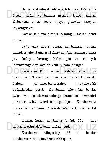 Samarqand   viloyat   bolalar   kutubxonasi   1953   yilda
1-sonli   shahar   kutubxonasi   negizida   tashkil   etilgan.
Kutubxona   binosi   sobiq   viloyat   pionerlar   saroyida
joylashgan edi.
Dastlab   kutubxona   fondi   15   ming   nusxadan   iborat
b о ‘lgan.
1970   yilda   viloyat   bolalar   kutubxonasi   Pushkin
nomidagi viloyat universal ilmiy kutubxonasining oldingi
joy-   lashgan   binosiga   k о ‘chirilgan   va   shu   yili
kutubxonaga Abu Rayhon Beruniy nomi berilgan. 
Kutubxona   Kitob   saqlash,   Adabiyotlarga   ishlov
berish   va   tо‘kislash,   Kitobxonlarga   xizmat   kо‘rsatish,
Nafosat,   Ma’lumot-bibliografiya,   Ilmiy-metodik
bо‘limlaridan   iborat.     Kutubxona   viloyatdagi   bolalar
uylari   va   maktab-internatlariga   kutubxona   xizmatini
kо‘rsatish   uchun   ularni   otaliqqa   olgan.     Kutubxonada
о ‘zbek   va   rus   tillarini   о ‘rganish   b о ‘yicha   kurslar   tashkil
etilgan. 
Hozirgi   kunda   kutubxona   fondida   153     ming
nusxadan ortiq adabiyotlar saqla n moqda.
Kutubxona   viloyatdagi   38   ta   bolalar
kutubxonalariga metodik rahbarlik qiladi. 