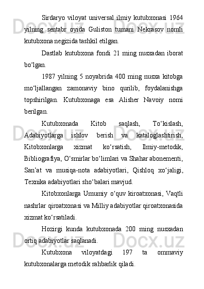 Sirdaryo   viloyat   universal   ilmiy   kutubxonasi   1964
yilning   sentabr   oyida   Guliston   tumani   Nekrasov   nomli
kutubxona negizida tashkil etilgan. 
Dastlab   kutubxona   fondi   21   ming   nusxadan   iborat
b о ‘lgan.
1987   yilning   5   noyabrida   400   ming   nusxa   kitobga
m о ‘ljallangan   zamonaviy   bino   qurilib,   foydalanishga
topshirilgan.   Kutubxonaga   esa   Alisher   Navoiy   nomi
berilgan.
Kutubxonada   Kitob   saqlash,   T о ‘kislash,
Adabiyotlarga   ishlov   berish   va   kataloglashtirish,
Kitobxonlarga   xizmat   k о ‘rsatish,   Ilmiy-metodik,
Bibliografiya,  О ‘smirlar b о ‘limlari va Shahar abonementi,
San’at   va   musiqa-nota   adabiyotlari,   Qishloq   x о ‘jaligi ,
Te xnika adabiyotlari sh о ‘balari mavjud.
Kitobxonlarga   Umumiy   о ‘quv   kiroatxonasi,   Vaqtli
nashrlar qiroatxonasi va Milliy adabiyotlar qiroatxonasida
xizmat k о ‘rsatiladi.
Hozirgi   kunda   kutubxonada   200   ming   nusxadan
ortiq adabiyotlar saqlanadi.
Kutubxona   viloyatdagi   197   ta   ommaviy
kutubxonalarga metodik rahbarlik qiladi. 