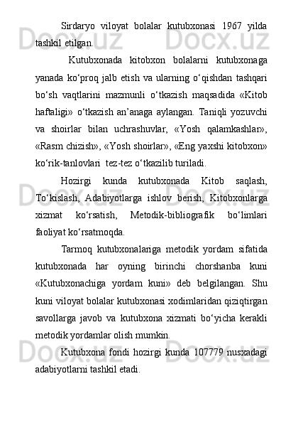 Sirdaryo   viloyat   bolalar   kutubxonasi   1967   yilda
tashkil etilgan. 
  Kutubxonada   kitobxon   bolalarni   kutubxonaga
yanada   k о ‘proq   jalb   etish   va   ularning   о ‘qishdan   tashqari
b о ‘sh   vaqtlarini   mazmunli   о ‘tkazish   maqsadida   «Kitob
haftaligi»   о ‘tkazish   an’anaga   aylangan.   Taniqli   yozuvchi
va   shoirlar   bilan   uchrashuvlar,   «Yosh   qalamkashlar»,
«Rasm chizish», «Yosh shoirlar», «Eng yaxshi kitobxon»
k о ‘rik-tanlovlari  tez-tez  о ‘tkazilib turiladi.
Hozirgi   kunda   kutubxonada   Kitob   saqlash,
T о ‘kislash,   Adabiyotlarga   ishlov   berish,   Kitobxonlarga
xizmat   k о ‘rsatish,   Metodik-bibliografik   b о ‘limlari
faoliyat k о ‘rsatmoqda.
Tarmoq   kutubxonalariga   metodik   yordam   sifatida
kutubxonada   har   oyning   birinchi   chorshanba   kuni
«Kutubxonachiga   yordam   kuni»   deb   belgilangan.   Shu
kuni viloyat bolalar kutubxonasi xodimlaridan qiziqtirgan
savollarga   javob   va   kutubxona   xizmati   b о ‘yicha   kerakli
metodik yordamlar olish mumkin.
Kutubxona   fondi   hozirgi   kunda   107779   nusxadagi
adabiyotlarni tashkil etadi. 