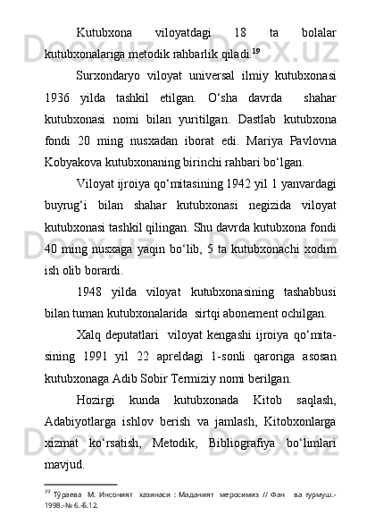 Kutubxona   viloyatdagi   18   ta   bolalar
kutubxonalariga metodik rahbarlik qiladi. 19
Surxondaryo   viloyat   universal   ilmiy   kutubxonasi
1936   yilda   tashkil   etilgan.   О‘sha   davrda     shahar
kutubxonasi   nomi   bilan   yuritilgan.   Dastlab   kutubxona
fondi   20   ming   nusxadan   iborat   edi.   Mariya   Pavlovna
Kobyakova kutubxonaning birinchi rahbari bо‘lgan.
Viloyat ijroiya qо‘mitasining 1942 yil 1 yanvardagi
buyrug‘i   bilan   shahar   kutubxonasi   negizida   viloyat
kutubxonasi tashkil qilingan. Shu davrda kutubxona fondi
40   ming   nusxaga   yaqin   bо‘lib,   5   ta   kutubxonachi   xodim
ish olib borardi.
1948   yilda   viloyat   kutubxonasining   tashabbusi
bilan tuman kutubxonalarida  sirt q i abonement ochilgan.
Xalq   deputatlari     viloyat   kengashi   ijroiya   q о ‘mita-
sining   1991   yil   22   apreldagi   1-sonli   qaroriga   asosan
kutubxonaga Adib Sobir Termiziy nomi berilgan.
Hozirgi   kunda   kutubxonada   Kitob   saqlash,
Adabiyotlarga   ishlov   berish   va   jamlash,   Kitobxonlarga
xizmat   k о ‘rsatish,   Metodik,   Bibliografiya   b о ‘limlari
mavjud.
19
  Тўраева     М.   Инсоният     хазинаси   :   Маданият     меросимиз   //   Фан       ва   турмуш.-
1998.-№ 6.-Б.12. 