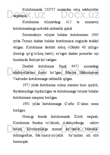 Kutubxonada   233757   nusxadan   ortiq   adabiyotlar
saqlanadi.
Kutubxona   viloyatdagi   412   ta   ommaviy
kutubxonalarga metodik rahbarlik qiladi.
Surxondaryo   viloyat   bolalar   kutubxonasi   1965
yilda  Termiz   shahar   bolalar   kutubxonasi   negizida   tashkil
etilgan.   Kutubxona   dastlab   sobiq   «Oktabr   40   yilligi»
(hozirgi   qо‘g‘irchoq   teatri),   sо‘ngra   shahar   pionerlar   uyi
binolarida faoliyat kо‘rsatgan.
Dastlab   kutubxona   fondi   9472   nusxadagi
adabiyotlardan   iborat   bо‘lgan.   Mariya   Maksimovna
Vasilenko kutubxonaga rahbarlik qilgan.
1972   yilda   kutubxona   uchun   maxsus   bino   qurilib,
foydalanishga topshirilgan va kutubxonaga viloyat bolalar
kutubxonasi maqomi berilgan.
1991   yilda   kutubxonaga   G‘afur   G‘ulom   nomi
berilgan.
Hozirgi   kunda   kutubxonada   Kitob   saqlash,
Kutubxona   fondini   t о ‘ldirish,   Adabiyotlarga     ishlov
berish,   Kitobxonlarga   xizmat   k о ‘rsatish,   Metodik-
bibliografiya,   Ma’muriy-x о ‘jalik     b о ‘limlari   ish   olib
bormoqda. 