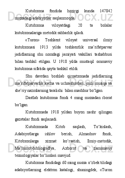 Kutubxona   fondida   hozirgi   kunda   147842
nusxadagi adabiyotlar saqla n moqda.
Kutubxona   viloyatdagi   20   ta   bolalar
kutubxonalariga metodik rahbarlik qiladi. 
«Turon»   Toshkent   viloyat   universal   ilmiy
kutubxonasi   1913   yilda   toshkentlik   ma’rifatparvar
jadidlarning   shu   nomdagi   jamiyati   vakillari   tashabbusi
bilan   tashkil   etilgan.   U   1918   yilda   mustaqil   ommaviy
kutubxona sifatida qayta tashkil etildi.
Shu   davrdan   boshlab   qiroatxonada   jadidlarning
ma’rifatparvarlik kecha va uchrashuvlari, jonli musiqa va
she’riy nazmlarning taralishi  bilan mashhur bо‘lgan.
Dastlab   kutubxona   fondi   4   ming   nusxadan   iborat
b о ‘lgan.
Kutubxonada   1918   yildan   buyon   nashr   qilingan
gazetalar fondi saqlanadi.
Kutubxonada   Kitob   saqlash,   T о ‘kislash,
Adabiyotlarga   ishlov   berish,   Almashuv   fondi,
Kitobxonlarga   xizmat   k о ‘rsatish,   Ilmiy-metodik,
Ma’lumot-bibliografiya,   Axborot   va   zamonaviy
texnologiyalar b о ‘limlari mavjud.
Kutubxona fondidagi 60 ming nusxa  о ‘zbek tilidagi
adabiyotlarning   elektron   katalogi,   shuningdek,   «Turon 