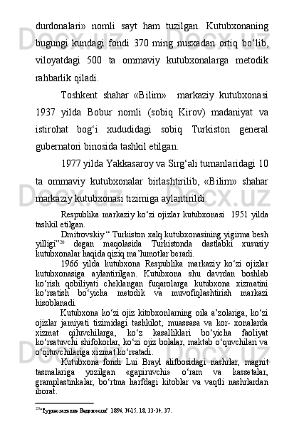 durdonalari»   nomli   sayt   ham   tuzilgan.   Kutubxonaning
bugungi   kundagi   fondi   370   ming   nusxadan   ortiq   b о ‘lib,
viloyatdagi   500   ta   ommaviy   kutubxonalarga   metodik
rahbarlik qiladi.
Toshkent   shahar   «Bilim»     markaziy   kutubxonasi
1937   yilda   Bobur   nomli   (sobiq   Kirov)   madaniyat   va
istirohat   bog‘i   xududidagi   sobiq   Turkiston   general
gubernatori binosida tashkil etilgan.
1977 yilda Yakkasaroy va Sirg‘ali tumanlaridagi 10
ta   ommaviy   kutubxonalar   birlashtirilib,   «Bilim»   shahar
markaziy kutubxonasi tizimiga aylantirildi.
Respublika   markaziy   kо‘zi   ojizlar   kutubxonasi     1951   yilda
tashkil etilgan.
Dmitrovskiy “ Turkiston xalq kutubxonasining yigirma besh
yilligi” 20
  degan   maqolasida   Turkistonda   dastlabki   xususiy
kutubxonalar haqida qiziq ma’lumotlar beradi.
1966   yilda   kutubxona   Respublika   markaziy   kо‘zi   ojizlar
kutubxonasiga   aylantirilgan.   Kutubxona   shu   davrdan   boshlab
kо‘rish   qobiliyati   cheklangan   fuqarolarga   kutubxona   xizmatini
kо‘rsatish   bо‘yicha   metodik   va   muvofiqlashtirish   markazi
hisoblanadi.
Kutubxona   kо‘zi  ojiz  kitobxonlarning  oila   a’zolariga,   kо‘zi
ojizlar   jamiyati   tizimidagi   tashkilot,   muassasa   va   kor-   xonalarda
xizmat   qiluvchilarga,   kо‘z   kasalliklari   bо‘yicha   faoliyat
kо‘rsatuvchi shifokorlar, kо‘zi ojiz bolalar, maktab о‘quvchilari va
о‘qituvchilariga xizmat kо‘rsatadi.
Kutubxona   fondi   Lui   Brayl   alifbosidagi   nashrlar,   magnit
tasmalariga   yozilgan   «gapiruvchi»   о‘ram   va   kassetalar,
gramplastinkalar,   bо‘rtma   harfdagi   kitoblar   va   vaqtli   nashrlardan
iborat. 
20
“Туркестанские Ведомости”  1896, №15, 18, 33-34, 37.  