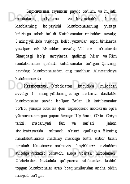 Биринчидан, ёзувнинг  paydo  bо‘lishi  va  hujjatli
manbalarni,   qо‘lyozma     va   keyinchalik     bosma
kitoblarning     kо‘payishi     kutubxonalarning     yuzaga
kelishiga  sabab  bо‘ldi.  Kutubxonalar  miloddan  avvalgi
2 ming yillikda  vujudga  kelib, yozuvlar  sopol bitiklarda
yozilgan     edi.   Miloddan     avvalgi   VII     asr       о ‘rtalarida
Sharqdagi     k о ‘p     saroylarda     qadimgi     Misr     va   Rim
ibodatxonalari   qoshida   kutubxonalar   b о ‘lgan. Qadimgi
davrdagi   kutubxonalardan   eng   mashhuri   Aleksandriya
kutubxonasidir.
Иккинчидан,   О ‘zbekiston     hududida     miloddan
avvalgi     1   –   ming   yillikning   s о ‘ngi     asrlarida     dastlabki
kutubxonalar     paydo     b о ‘lgan.   Bular     ilk     kutubxonalar
b о ‘lib,   ўлкада   илм   ва   фан   тараққиёти   нихоятда   эрта
уйғонганлигидан   дарак   беради.Шу   боис,   О‘rta     Osiyo
tarixi,     madaniyati,     fani     va     san’ati         jahon
sivilizatsiyasida       salmoqli     о‘rinni     egallagan.   Bizning
mamlakatimizda     madaniy     merosga     katta    etibor     bilan
qaraladi.   Kutubxona   ma’naviy     boyliklarni     avloddan
avlodga   yetkazib    beruvchi     aloqa    vositasi     hisoblanadi.
О ‘zbekiston     hududida     q о ‘lyozma     kitoblardan     tashkil
topgan  kutubxonalar  arab  bosqinchilaridan  ancha  oldin
mavjud  b о ‘lgan.  