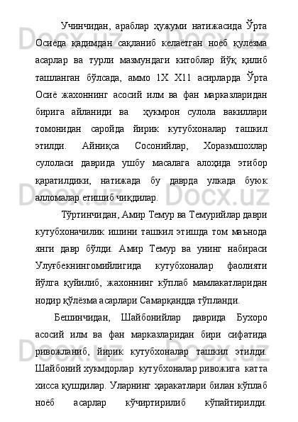 Учинчидан,   араблар   ҳужуми   натижасида   Ўрта
Осиёда   қадимдан   сақланиб   келаётган   ноёб   қулёзма
асарлар   ва   турли   мазмундаги   китоблар   йўқ   қилиб
ташланган   бўлсада,   аммо   1Х   Х11   асирларда   Ўрта
Осиё   жахоннинг   асосий   илм   ва   фан   марказларидан
бирига   айланиди   ва     ҳукмрон   сулола   вакиллари
томонидан   саройда   йирик   кутубхоналар   ташкил
этилди.   Айниқса   Сосонийлар,   Хоразмшохлар
сулоласи   даврида   ушбу   масалага   алоҳида   этибор
қаратилдики,   натижада   бу   даврда   улкада   буюк
алломалар етишиб чиқдилар.
Тўртинчидан, Амир Темур ва Темурийлар даври
кутубхоначилик   ишини   ташкил   этишда   том   маънода
янги   давр   бўлди.   Амир   Темур   ва   унинг   набираси
Улуғбекнингомийлигида   кутубхоналар   фаолияти
йўлга   қуйилиб,   жахоннинг   кўплаб   мамлакатларидан
нодир қўлёзма асарлари Самарқандда тўпланди.
Бешинчидан,   Шайбонийлар   даврида   Бухоро
асосий   илм   ва   фан   марказларидан   бири   сифатида
ривожланиб,   йирик   кутубхоналар   ташкил   этилди.
Шайбоний хукмдорлар  кутубхоналар ривожига  катта
хисса қушдилар. Уларнинг ҳаракатлари билан кўплаб
ноёб   асарлар   кўчиртирилиб   кўпайтирилди. 