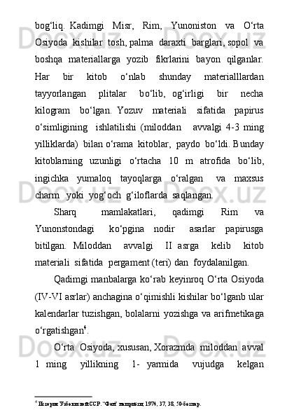bog‘liq.   Kadimgi     Misr,     Rim,     Yunoniston     va     О ‘rta
Osiyoda  kishilar  tosh, palma  daraxti  barglari, sopol  va
boshqa   materiallarga   yozib   fikrlarini   bayon   qilganlar.
Har     bir     kitob     о ‘nlab     shunday     materialllardan
tayyorlangan     plitalar     b о ‘lib,   og‘irligi     bir     necha
kilogram     b о ‘lgan.   Yozuv     materiali     sifatida     papirus
о ‘simligining     ishlatilishi   (miloddan       avvalgi   4-3   ming
yilliklarda)  bilan  о ‘rama  kitoblar,  paydo  b о ‘ldi. Bunday
kitoblarning     uzunligi     о ‘rtacha     10     m     atrofida     b о ‘lib,
ingichka     yumaloq     tayoqlarga     о ‘ralgan       va     maxsus
charm   yoki  yog‘och  g‘iloflarda  saqlangan.
Sharq       mamlakatlari,     qadimgi     Rim     va
Yunonstondagi       k о ‘pgina     nodir       asarlar     papirusga
bitilgan.   Miloddan     avvalgi     II   asrga     kelib     kitob
materiali  sifatida  pergament (teri) dan  foydalanilgan.
Qadimgi manbalarga kо‘rab keyinroq О‘rta Osiyoda
(IV-VI asrlar) anchagina о‘qimishli kishilar bо‘lganb ular
kalendarlar tuzishgan, bolalarni yozishga va arifmetikaga
о‘rgatishgan 4
.
О‘rta  Osiyoda, xususan, Xorazmda  miloddan  avval
1   ming     yillikning     1-   yarmida     vujudga     kelgan
4
 История Узбекиской ССР. “Фан” нашриёти, 1974, 37, 38, 50-бетлар. 