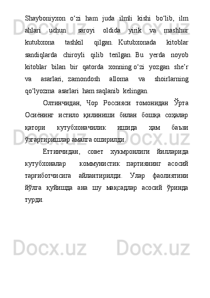 Shayboniyxon   о‘zi    ham    juda   ilmli    kishi    bо‘lib,   ilm
ahlari     uchun       saroyi     oldida     yirik     va     mashhur
kutubxona     tashkil     qilgan.   Kutubxonada     kitoblar
sandiqlarda     chiroyli     qilib     terilgan.   Bu     yerda     noyob
kitoblar   bilan   bir   qatorda   xonning о‘zi   yozgan   she’r
va     asarlari,   zamondosh     alloma     va     shoirlarning
qо‘lyozma  asarlari  ham saqlanib  kelingan.
Олтинчидан,   Чор   Россияси   томонидан   Ўрта
Осиёнинг   истило   қилиниши   билан   бошқа   соҳалар
қатори   кутубхоначилик   ишида   ҳам   баъзи
ўзгартиришлар амалга оширилди.
Еттинчидан,   совет   хукмронлиги   йилларида
кутубхоналар     коммунистик   партиянинг   асосий
тарғиботчисига   айлантирилди.   Улар   фаолиятини
йўлга   қуйишда   ана   шу   мақсадлар   асосий   ўринда
турди. 