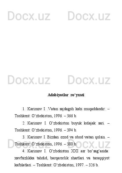 Adabiyotlar  r о ‘yxati
1. Karimov   I.   .Vatan   sajdagoh   kabi   muqaddasdir.   –
Toshkent: О‘zbekiston, 1996. – 366 b.
2. Karimov   I.   О‘zbekiston   buyuk   kelajak   sari.   –
Toshkent: О‘zbekiston, 1996. – 394 b.
3. Karimov   I.   Bizdan   ozod   va   obod   vatan   qolsin.   –
Toshkent: О‘zbekiston, 1996. – 380 b.
4. Karimov   I.   О‘zbekiston   XXI   asr   bо‘sag‘asida:
xavfsizlikka   tahdid,   barqarorlik   shartlari   va   taraqqiyot
kafolatlari. – Toshkent: О‘zbekiston, 1997. – 326 b. 