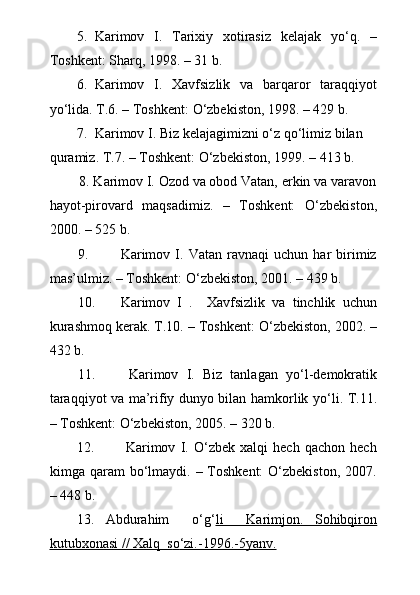 5. Karimov   I.   Tarixiy   xotirasiz   kelajak   y о ‘q.   –
Toshkent: Sharq, 1998. – 31 b. 
6. Karimov   I.   Xavfsizlik   va   barqaror   taraqqiyot
y о ‘lida. T.6. – Toshkent:  О ‘zbekiston, 1998. – 429 b.
7. Karimov I. Biz kelajagimizni  о ‘z q о ‘limiz bilan 
quramiz. T.7. – Toshkent:  О ‘zbekiston, 1999. – 413 b.
        8. Karimov I. Ozod va obod Vatan, erkin va varavon
hayot-pirovard   maqsadimiz.   –   Toshkent:   О ‘zbekiston,
2000. – 525 b.
9. Karimov   I.   Vatan   ravnaqi   uchun   har   birimiz
mas’ulmiz. – Toshkent:  О ‘zbekiston, 2001. – 439 b.
10. Karimov   I   .     Xavfsizlik   va   tinchlik   uchun
kurashmoq kerak. T.10. – Toshkent:  О ‘zbekiston, 2002. –
432 b.
11.   Karimov   I.   Biz   tanlagan   y о ‘l-demokratik
taraqqiyot va ma’rifiy dunyo bilan hamkorlik y о ‘li.   T.11.
– Toshkent: О‘zbekiston, 2005. – 320 b.
12.   Karimov   I.   О‘zbek   xalqi   hech   qachon   hech
kimga qaram   bо‘lmaydi.  – Toshkent:   О‘zbekiston,  2007.
– 448 b.
13.   Abdurahim     о ‘g‘ li     Karimjon.   Sohibqiron
kutubxonasi // Xalq  s    о   ‘zi.-1996.-5yanv.    