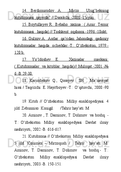 14.      Berdimurodov   A.     Mirzo     Ulug‘bekning   
kutubxonasi  qayerda? // Darakchi.-2000.-15iyun.
15.     Boytullayev R.  Bebaho   xazina : ( Amir   Temur   
kutubxonasi   haqida) // Toshkent  oqshomi.-1996.-18okt.
16.      Gulxov A.   Asrlar   qa’ridan: Jahondagi   qadimiy   
kutubxonalar     haqida     ocherklar.-T.:      О    ‘zbekiston,   1979.-   
120 b.
17.      Y    о   ‘ldoshev   E.     Xazinalar     maskani:   
( Kutubxonalar   va kitoblar   haqida)// Muloqat.-2001.-№
6.-B 29-30.
18.   Karimbekov   Q.,   Qorayev     SH.     Ma’naviyat
hissi / Taqrizchi: E. Hayitboyev.-T.:  О ‘qituvchi, 2000.-90
b.
19.   Kitob   //   О ‘zbekiston     Milliy   ensiklopediyasi.   4
jild. Zebunniso  Konigil.      /Tahrir hay’ati: M 
20.   Aminov , T. Daminov, T. Dolimov   va boshq. -
T.:   О ‘zbekiston     Milliy     ensiklopedyasi     Davlat     ilmiy
nashriyoti, 2002.-B. 616-617.
21.   Kutubxona //   О ‘zbekiston   Milliy ensiklopedyasi
5   jild.   Konimex   –   Mirzoqush   /     Tahrir     hay’ati:   M.
Aminov,   T.   Daminov,   T.   Dolimov     va   boshq.-   T.:
О ‘zbekiston     Milliy   ensiklopedyasi     Davlat     ilmiy
nashriyoti, 2003.-B. 150-151. 
