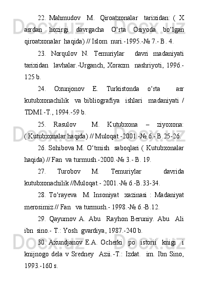 22.   Mahmudov     M.     Qiroatxonalar     tarixidan:   (   X
asrdan     hozirgi     davrgacha     О ‘rta     Osiyoda     b о ‘lgan
qiroatxonalar  haqida) // Islom  nuri.-1995.-№ 7.- B. 4.
23.   Norqulov   N.   Temuriylar     davri   madaniyati
tarixidan     lavhalar.-Urganch,   Xorazm     nashriyoti,   1996.-
125 b.
24.   Oxunjonov   E.   Turkistonda   о ‘rta     asr
kutubxonachilik     va   bibliografiya     ishlari     madaniyati   /
TDMI.-T., 1994.-59 b.
25.   Rasulov     M.   Kutubxona   –   ziyoxona:
( Kutubxonalar haqida) // Muloqat.-2001.-№ 6.- B.25-26.
26.   Sohibova  M.   О ‘tmish     saboqlari   (  Kutubxonalar
haqida) // Fan  va turmush.-2000.-№ 3.- B. 19.
27.   Turobov   M.   Temuriylar     davrida
kutubxonachilik //Muloqat.- 2001.-№ 6.-B.33-34.
28.   T о ‘rayeva     M.   Insoniyat     xazinasi   :   Madaniyat
merosimiz // Fan   va turmush.- 1998.-№ 6.-B.12.
29.   Qayumov   A.   Abu     Rayhon   Beruniy.   Abu     Ali
ibn  sino.- T.: Yosh  gvardiya, 1987.-240 b.
30.   Axundjanov   E.A.   Ocherki     po     istorii     knigi     i
knijnogo   dela   v   Sredney     Azii.-T.:   Izdat.     im.   Ibn   Sino,
1993.-160 s. 