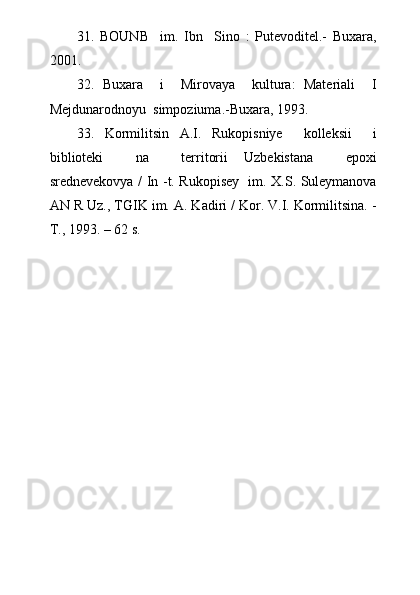 31.   BOUNB     im.   Ibn     Sino   :   Putevoditel.-   Buxara,
2001.
32.   Buxara     i     Mirovaya     kultura:   Materiali     I
Mejdunarodnoyu  simpoziuma.-Buxara, 1993.
33.   Kormilitsin   A.I.   Rukopisniye     kolleksii     i
biblioteki     na     territorii   Uzbekistana     epoxi
srednevekovya / In -t. Rukopisey   im. X.S. Suleymanova
AN R Uz., TGIK im. A. Kadiri / Kor. V.I. Kormilitsina. -
T., 1993. – 62 s. 