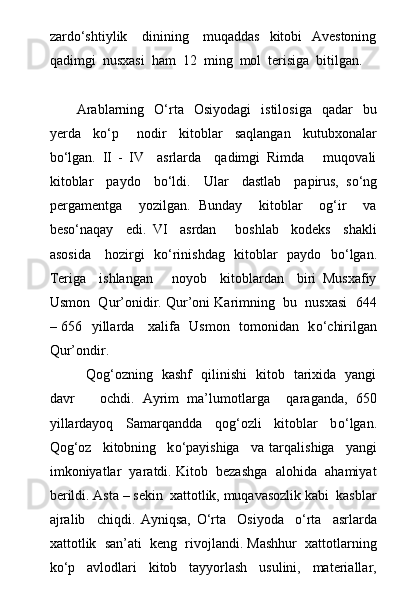 zardо‘shtiylik     dinining     muqaddas   kitobi   Avestoning
qadimgi  nusxasi  ham  12  ming  mol  terisiga  bitilgan.
 
Arablarning    О‘rta     Osiyodagi    istilosiga     qadar     bu
yerda     kо‘p       nodir     kitoblar     saqlangan     kutubxonalar
bо‘lgan.   II   -   IV     asrlarda     qadimgi   Rimda       muqovali
kitoblar     paydo     b о ‘ldi.     Ular     dastlab     papirus,   s о ‘ng
pergamentga     yozilgan.   Bunday     kitoblar     og‘ir     va
bes о ‘naqay     edi.   VI     asrdan       boshlab     kodeks     shakli
asosida     hozirgi   k о ‘rinishdag   kitoblar   paydo   b о ‘lgan.
Teriga     ishlangan       noyob     kitoblardan     biri   Musxafiy
Usmon  Qur’onidir. Qur’oni Karimning  bu  nusxasi  644
– 656   yillarda     xalifa   Usmon   tomonidan   k о ‘chirilgan
Qur’ondir.
                Qog‘ozning   kashf   qilinishi   kitob   tarixida   yangi
davr       ochdi.   Ayrim   ma’lumotlarga     qaraganda,   650
yillardayoq     Samarqandda     qog‘ozli     kitoblar     b о ‘lgan.
Qog‘oz     kitobning     k о ‘payishiga     va   tarqalishiga     yangi
imkoniyatlar  yaratdi. Kitob  bezashga  alohida  ahamiyat
berildi. Asta – sekin  xattotlik, muqavasozlik kabi  kasblar
ajralib     chiqdi.   Ayniqsa,   О ‘rta     Osiyoda     о ‘rta     asrlarda
xattotlik  san’ati  keng  rivojlandi. Mashhur  xattotlarning
k о ‘p     avlodlari     kitob     tayyorlash     usulini,     materiallar, 