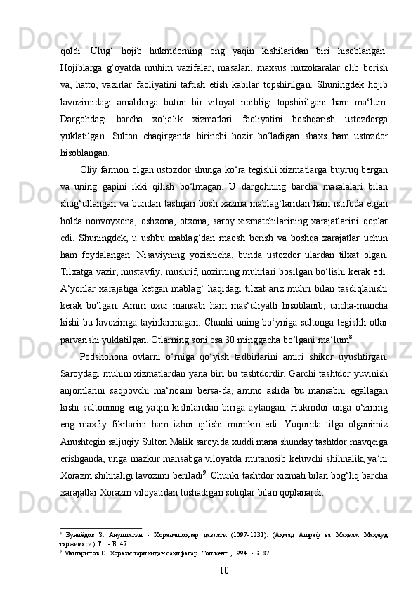  
qoldi.   Ulug‘   hojib   hukmdorning   eng   yaqin   kishilaridan   biri   hisoblangan.
Hojiblarga   g‘oyatda   muhim   vazifalar,   masalan,   maxsus   muzokaralar   olib   borish
va,   hatto,   vazirlar   faoliyatini   taftish   etish   kabilar   topshirilgan.   Shuningdek   hojib
lavozimidagi   amaldorga   butun   bir   viloyat   noibligi   topshirilgani   ham   ma‘lum.
Dargohdagi   barcha   xo‘jalik   xizmatlari   faoliyatini   boshqarish   ustozdorga
yuklatilgan.   Sulton   chaqirganda   birinchi   hozir   bo‘ladigan   shaxs   ham   ustozdor
hisoblangan.
Oliy farmon olgan ustozdor shunga ko‘ra tegishli xizmatlarga buyruq bergan
va   uning   gapini   ikki   qilish   bo‘lmagan.   U   dargohning   barcha   masalalari   bilan
shug‘ullangan  va bundan  tashqari   bosh  xazina  mablag‘laridan  ham  istifoda  etgan
holda   nonvoyxona,   oshxona,   otxona,   saroy   xizmatchilarining   xarajatlarini   qoplar
edi.   Shuningdek,   u   ushbu   mablag‘dan   maosh   berish   va   boshqa   xarajatlar   uchun
ham   foydalangan.   Nisaviyning   yozishicha,   bunda   ustozdor   ulardan   tilxat   olgan.
Tilxatga vazir, mustavfiy, mushrif, nozirning muhrlari bosilgan bo‘lishi kerak edi.
A‘yonlar   xarajatiga   ketgan   mablag‘   haqidagi   tilxat   ariz   muhri   bilan   tasdiqlanishi
kerak   bo‘lgan.   Amiri   oxur   mansabi   ham   mas‘uliyatli   hisoblanib,   uncha-muncha
kishi  bu lavozimga tayinlanmagan.  Chunki  uning bo‘yniga  sultonga tegishli  otlar
parvarishi yuklatilgan. Otlarning soni esa 30 minggacha bo‘lgani ma‘lum 8
.
Podshohona   ovlarni   o‘rniga   qo‘yish   tadbirlarini   amiri   shikor   uyushtirgan.
Saroydagi muhim xizmatlardan yana biri bu tashtdordir. Garchi tashtdor yuvinish
anjomlarini   saqpovchi   ma‘nosini   bersa-da,   ammo   aslida   bu   mansabni   egallagan
kishi   sultonning   eng   yaqin   kishilaridan   biriga   aylangan.   Hukmdor   unga   o‘zining
eng   maxfiy   fikrlarini   ham   izhor   qilishi   mumkin   edi.   Yuqorida   tilga   olganimiz
Anushtegin saljuqiy Sulton Malik saroyida xuddi mana shunday tashtdor mavqeiga
erishganda, unga mazkur mansabga viloyatda mutanosib keluvchi shihnalik, ya‘ni
Xorazm shihnaligi lavozimi beriladi 9
. Chunki tashtdor xizmati bilan bog‘liq barcha
xarajatlar Xorazm viloyatidan tushadigan soliqlar bilan qoplanardi.
8
  Буниёдов   З.   Ануштагин   -   Хоразмшоҳлар   давлати   (1097-1231).   (Аҳмад   Ашраф   ва   Маҳкам   Маҳмуд
таржимаси) Т.:. - Б. 47.
9
 Машарипов О. Хоразм тарихидан саҳифалар. Тошкент., 1994.  -  Б. 87. 
10 