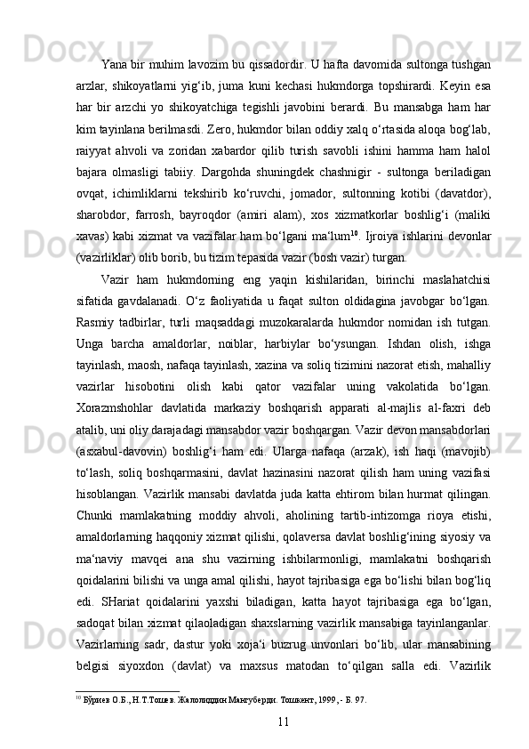  
Yana bir muhim lavozim bu qissadordir. U hafta davomida sultonga tushgan
arzlar,   shikoyatlarni   yig‘ib,   juma   kuni   kechasi   hukmdorga   topshirardi.   Keyin   esa
har   bir   arzchi   yo   shikoyatchiga   tegishli   javobini   berardi.   Bu   mansabga   ham   har
kim tayinlana berilmasdi. Zero, hukmdor bilan oddiy xalq o‘rtasida aloqa bog‘lab,
raiyyat   ahvoli   va   zoridan   xabardor   qilib   turish   savobli   ishini   hamma   ham   halol
bajara   olmasligi   tabiiy.   Dargohda   shuningdek   chashnigir   -   sultonga   beriladigan
ovqat,   ichimliklarni   tekshirib   ko‘ruvchi,   jomador,   sultonning   kotibi   (davatdor),
sharobdor,   farrosh,   bayroqdor   (amiri   alam),   xos   xizmatkorlar   boshlig‘i   (maliki
xavas)  kabi  xizmat  va vazifalar  ham  bo‘lgani ma‘lum 10
. Ijroiya ishlarini devonlar
(vazirliklar) olib borib, bu tizim tepasida vazir (bosh vazir) turgan.
Vazir   ham   hukmdorning   eng   yaqin   kishilaridan,   birinchi   maslahatchisi
sifatida   gavdalanadi.   O‘z   faoliyatida   u   faqat   sulton   oldidagina   javobgar   bo‘lgan.
Rasmiy   tadbirlar,   turli   maqsaddagi   muzokaralarda   hukmdor   nomidan   ish   tutgan.
Unga   barcha   amaldorlar,   noiblar,   harbiylar   bo‘ysungan.   Ishdan   olish,   ishga
tayinlash, maosh, nafaqa tayinlash, xazina va soliq tizimini nazorat etish, mahalliy
vazirlar   hisobotini   olish   kabi   qator   vazifalar   uning   vakolatida   bo‘lgan.
Xorazmshohlar   davlatida   markaziy   boshqarish   apparati   al-majlis   al-faxri   deb
atalib, uni oliy darajadagi mansabdor vazir boshqargan. Vazir devon mansabdorlari
(asxabul-davovin)   boshlig‘i   ham   edi.   Ularga   nafaqa   (arzak),   ish   haqi   (mavojib)
to‘lash,   soliq   boshqarmasini,   davlat   hazinasini   nazorat   qilish   ham   uning   vazifasi
hisoblangan. Vazirlik mansabi  davlatda juda katta ehtirom  bilan hurmat  qilingan.
Chunki   mamlakatning   moddiy   ahvoli,   aholining   tartib-intizomga   rioya   etishi,
amaldorlarning haqqoniy xizmat qilishi, qolaversa davlat boshlig‘ining siyosiy va
ma‘naviy   mavqei   ana   shu   vazirning   ishbilarmonligi,   mamlakatni   boshqarish
qoidalarini bilishi va unga amal qilishi, hayot tajribasiga ega bo‘lishi bilan bog‘liq
edi.   SHariat   qoidalarini   yaxshi   biladigan,   katta   hayot   tajribasiga   ega   bo‘lgan,
sadoqat bilan xizmat qilaoladigan shaxslarning vazirlik mansabiga tayinlanganlar.
Vazirlarning   sadr,   dastur   yoki   xoja‘i   buzrug   unvonlari   bo‘lib,   ular   mansabining
belgisi   siyoxdon   (davlat)   va   maxsus   matodan   to‘qilgan   salla   edi.   Vazirlik
10
 Бўриев О.Б., Н.Т.Тошев. Жалолиддин Мангуберди. Тошкент, 1999, - Б. 97. 
11 