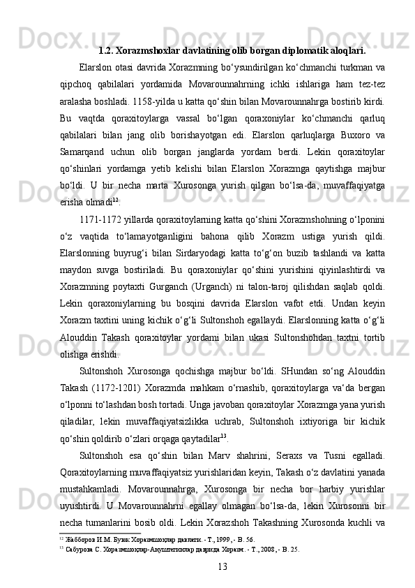 1.2. Xorazmshoxlar davlatining olib borgan diplomatik aloqlari.
Elarslon otasi davrida Xorazmning bo‘ysundirilgan ko‘chmanchi turkman va
qipchoq   qabilalari   yordamida   Movarounnahrning   ichki   ishlariga   ham   tez-tez
aralasha boshladi. 1158-yilda u katta qo‘shin bilan Movarounnahrga bostirib kirdi.
Bu   vaqtda   qoraxitoylarga   vassal   bo‘lgan   qoraxoniylar   ko‘chmanchi   qarluq
qabilalari   bilan   jang   olib   borishayotgan   edi.   Elarslon   qarluqlarga   Buxoro   va
Samarqand   uchun   olib   borgan   janglarda   yordam   berdi.   Lekin   qoraxitoylar
qo‘shinlari   yordamga   yetib   kelishi   bilan   Elarslon   Xorazmga   qaytishga   majbur
bo‘ldi.   U   bir   necha   marta   Xurosonga   yurish   qilgan   bo‘lsa-da,   muvaffaqiyatga
erisha olmadi 12
.
1171-1172 yillarda qoraxitoylarning katta qo‘shini Xorazmshohning o‘lponini
o‘z   vaqtida   to‘lamayotganligini   bahona   qilib   Xorazm   ustiga   yurish   qildi.
Elarslonning   buyrug‘i   bilan   Sirdaryodagi   katta   to‘g‘on   buzib   tashlandi   va   katta
maydon   suvga   bostiriladi.   Bu   qoraxoniylar   qo‘shini   yurishini   qiyinlashtirdi   va
Xorazmning   poytaxti   Gurganch   (Urganch)   ni   talon-taroj   qilishdan   saqlab   qoldi.
Lekin   qoraxoniylarning   bu   bosqini   davrida   Elarslon   vafot   etdi.   Undan   keyin
Xorazm taxtini uning kichik o‘g‘li Sultonshoh egallaydi. Elarslonning katta o‘g‘li
Alouddin   Takash   qoraxitoylar   yordami   bilan   ukasi   Sultonshohdan   taxtni   tortib
olishga erishdi. 
Sultonshoh   Xurosonga   qochishga   majbur   bo‘ldi.   SHundan   so‘ng   Alouddin
Takash   (1172-1201)   Xorazmda   mahkam   o‘rnashib,   qoraxitoylarga   va‘da   bergan
o‘lponni to‘lashdan bosh tortadi. Unga javoban qoraxitoylar Xorazmga yana yurish
qiladilar,   lekin   muvaffaqiyatsizlikka   uchrab,   Sultonshoh   ixtiyoriga   bir   kichik
qo‘shin qoldirib o‘zlari orqaga qaytadilar 13
.
Sultonshoh   esa   qo‘shin   bilan   Marv   shahrini,   Seraxs   va   Tusni   egalladi.
Qoraxitoylarning muvaffaqiyatsiz yurishlaridan keyin, Takash o‘z davlatini yanada
mustahkamladi.   Movarounnahrga,   Xurosonga   bir   necha   bor   harbiy   yurishlar
uyushtirdi.   U   Movarounnahrni   egallay   olmagan   bo‘lsa-da,   lekin   Xurosonni   bir
necha   tumanlarini   bosib   oldi.   Lekin   Xorazshoh   Takashning   Xurosonda   kuchli   va
12
 Жабборов И.М. Буюк Хоразмшоҳлар давлати. -Т., 1999, - B. 56. 
13
 Сабурова С. Хоразмшоҳлар-Ануштегинлар даврида Хоразм. - Т., 2008, - B. 25. 
13