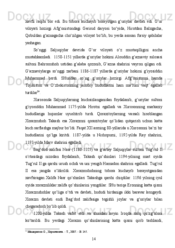  
xavfli   raqibi   bor   edi.   Bu   tobora   kuchayib   borayotgan   g‘uriylar   davlati   edi.   G‘ur
viloyati   hozirgi   Afg‘onistondagi   Gerirud   daryosi   bo‘yida,   Hirotdan   Balxgacha,
Qobuldan g‘aznagacha cho‘zilgan viloyat bo‘lib, bu yerda asosan  forsiy qabilalar
yashagan.
So‘nggi   Saljuqiylar   davrida   G‘ur   viloyati   o‘z   mustaqilligini   ancha
mustahkamladi.  1150-1151 yillarda g‘uriylar hokimi Alouddin g‘aznaviy sulosasi
sultoni   Bahromshoh   ustidan   g‘alaba   qozonib,   G‘azna   shahrini   vayron   qilgan   edi.
G‘aznaviylarga   so‘nggi   zarbani   1186-1187   yillarda   g‘uriylar   hokimi   g‘iyosiddin
Muhammad   berdi.   SHundan   so‘ng   g‘uriylar   hozirgi   Afg‘onistonni   hamda
Tojikiston   va   O‘zbekistonning   janubiy   hududlarini   ham   ma‘lum   vaqt   egallab
turdilar 14
.
Xurosonda   Saljuqiylarning   kuchsizlanganidan   foydalanib,   g‘uriylar   sultoni
g‘iyosiddin   Muhammad   1175-yilda   Hirotni   egalladi   va   Xurosonning   markaziy
hududlariga   hujumlar   uyushtirib   turdi.   Qoraxitoylarning   vassali   hisoblangan
Xorazmshoh   Takash   esa   Xorazmni   qoraxitoylar   qo‘lidan   qutqarish   uchun   katta
kuch sarflashga majbur bo‘ldi. Faqat XII asrning 80-yillarida u Xurosonni ba‘zi bir
hududlarini   qo‘lga   kiritdi.   1187-yilda   u   Nishopurni,   1192-yilda   Ray   shahrini,
1193-yilda Marv shahrini egalladi. 
Bag‘dod   xalifasi   Nasr   (1180-1225)   va   g‘arbiy   Saljuqiylar   sultoni   Tug‘rul   II
o‘rtasidagi   nizodan   foydalanib,   Takash   qo‘shinlari   1194-yilning   mart   oyida
Tug‘rul II ga qarshi urush ochdi va uni yengib Hamadon shahrini egalladi. Tug‘rul
II   esa   jangda   o‘ldirildi.   Xorazmshohning   tobora   kuchayib   borayotganidan
xavfsiragan   Xalifa   Nasr   qo‘shinlari   Takashga   qarshi   chiqdilar.   1196   yilning   iyul
oyida xorazmliklar xalifa qo‘shinlarini yengdilar. SHu tariqa Eronning katta qismi
Xorazmshohlar   qo‘liga   o‘tdi   va   davlati,   hududi   birdaniga   ikki   baravar   kengaydi.
Xorazm   davlati   endi   Bag‘dod   xalifasiga   tegishli   joylar   va   g‘uriylar   bilan
chegaradosh bo‘lib qoldi. 
1200-yilda   Takash   vafot   etdi   va   shundan   keyin   Iroqda   xalq   qo‘zg‘oloni
ko‘tarildi.   Bu   yerdagi   Xorazm   qo‘shinlarining   katta   qismi   qirib   tashlandi,
14
 Машарипов О., Хоразмнома. - Т., 2007. - B. 145. 
14 