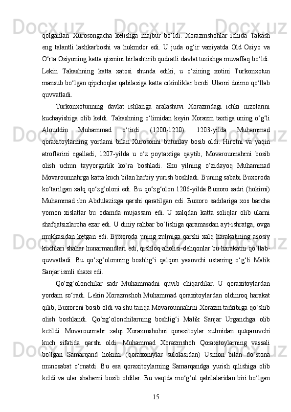  
qolganlari   Xurosongacha   kelishga   majbur   bo‘ldi.   Xorazmshohlar   ichida   Takash
eng   talantli   lashkarboshi   va   hukmdor   edi.   U   juda   og‘ir   vaziyatda   Old   Osiyo   va
O‘rta Osiyoning katta qismini birlashtirib qudratli davlat tuzishga muvaffaq bo‘ldi.
Lekin   Takashning   katta   xatosi   shunda   ediki,   u   o‘zining   xotini   Turkonxotun
mansub bo‘lgan qipchoqlar qabilasiga katta erkinliklar berdi. Ularni doimo qo‘llab
quvvatladi. 
Turkonxotunning   davlat   ishlariga   aralashuvi   Xorazmdagi   ichki   nizolarini
kuchayishiga olib keldi. Takashning o‘limidan keyin Xorazm taxtiga uning o‘g‘li
Alouddin   Muhammad   o‘tirdi   (1200-1220).   1203-yilda   Muhammad
qoraxitoylarning   yordami   bilan   Xurosonni   butunlay   bosib   oldi.   Hirotni   va   yaqin
atroflarini   egalladi,   1207-yilda   u   o‘z   poytaxtiga   qaytib,   Movarounnahrni   bosib
olish   uchun   tayyorgarlik   ko‘ra   boshladi.   Shu   yilning   o‘zidayoq   Muhammad
Movarounnahrga katta kuch bilan harbiy yurish boshladi. Buning sababi Buxoroda
ko‘tarilgan xalq qo‘zg‘oloni edi. Bu qo‘zg‘olon 1206-yilda Buxoro sadri (hokimi)
Muhammad   ibn   Abdulazizga   qarshi   qaratilgan   edi.   Buxoro   sadrlariga   xos   barcha
yomon   xislatlar   bu   odamda   mujassam   edi.   U   xalqdan   katta   soliqlar   olib   ularni
shafqatsizlarcha ezar edi. U diniy rahbar bo‘lishiga qaramasdan ayt-ishratga, ovga
mukkasidan   ketgan   edi.   Buxoroda   uning   zulmiga   qarshi   xalq   harakatining   asosiy
kuchlari shahar hunarmandlari edi, qishloq aholisi-dehqonlar bu harakatni qo‘llab-
quvvatladi.   Bu   qo‘zg‘olonning   boshlig‘i   qalqon   yasovchi   ustaning   o‘g‘li   Malik
Sanjar ismli shaxs edi.
Qo‘zg‘olonchilar   sadr   Muhammadni   quvib   chiqardilar.   U   qoraxitoylardan
yordam so‘radi. Lekin Xorazmshoh Muhammad qoraxitoylardan oldinroq harakat
qilib, Buxoroni bosib oldi va shu tariqa Movarounnahrni Xorazm tarkibiga qo‘shib
olish   boshlandi.   Qo‘zg‘olonchilarning   boshlig‘i   Malik   Sanjar   Urganchga   olib
ketildi.   Movarounnahr   xalqi   Xorazmshohni   qoraxitoylar   zulmidan   qutqaruvchi
kuch   sifatida   qarshi   oldi.   Muhammad   Xorazmshoh   Qoraxitoylarning   vassali
bo‘lgan   Samarqand   hokimi   (qoraxoniylar   sulolasidan)   Usmon   bilan   do‘stona
munosabat   o‘rnatdi.   Bu   esa   qoraxitoylarning   Samarqandga   yurish   qilishiga   olib
keldi va ular shaharni bosib oldilar. Bu vaqtda mo‘g‘ul qabilalaridan biri bo‘lgan
15 