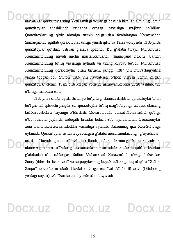  
naymanlar qoraxitoylarning Yettisuvdagi yerlariga bostirib kirdilar. Shuning uchun
qoraxitoylar   shoshilinch   ravishda   orqaga   qaytishga   majbur   bo‘ldilar.
Qoraxitoylarning   qiyin   ahvolga   tushib   qolganidan   foydalangan   Xorazmshoh
Samarqandni egallab qoraxitoylar ustiga yurish qildi va Talas vodiysida 1210-yilda
qoraxitoylar   qo‘shini   ustidan   g‘alaba   qozondi.   Bu   g‘alaba   tufayli   Muhammad
Xorazmshohning   ahvoli   ancha   mustahkamlandi.   Samarqand   hokimi   Usmon
Xorazmshohning   to‘liq   vassaliga   aylandi   va   uning   kuyovi   bo‘ldi.   Muhammad
Xorazmshohning   qoraxitoylar   bilan   birinchi   janggi   1207   yili   muvaffaqiyatsiz
yakun   topgan   edi.   Sulton   1209   yili   navbatdagi   o‘lpon   yig‘ish   uchun   kelgan
qoraxitoylar elchisi Tushi olib kelgan yorliqni namoyishkorona yirtib tashlab, uni
o‘limga mahkum etadi. 
1210-yili sentabr oyida Sirdaryo bo‘yidagi Ilamish dashtida qoraxitoylar bilan
bo‘lgan hal qiluvchi jangda esa qoraxitoylar to‘liq mag‘lubiyatga uchrab, ularning
lashkarboshchisi   Tayangu   o‘ldiriladi.   Movarounnahr   butkul   Xorazmshoh   qo‘liga
o‘tib,   hamma   joylarda   sadoqatli   kishilar   hokim   etib   tayinlandilar.   Qoraxoniylar
xoni   Usmonxon   xorazmshohlar   vassaliga   aylanib,   Sultonning   qizi   Xon-Sultonga
uylanadi. Qoraxitoylar ustidan qozonilgan g‘alaba musulmonlarning “g‘ayridinlar”
ustidan   “buyuk   g‘alabasi”   deb   ta‘riflanib,   sulton   farmoniga   ko‘ra   musulmon
olamining hamma o‘lkalariga bu xususda maxsus xitobnomalar tarqatildi. Mazkur
g‘alabadan   o‘ta   ruhlangan   Sulton   Muhammad   Xorazmshoh   o‘ziga   “Iskandari
Soniy (ikkinchi Iskandar)” va saljuqiylarning buyuk sultoniga taqlid qilib “Sulton
Sanjar”   unvonlarini   oladi.   Davlat   muhriga   esa   “zil   Allohi   fil   ard”   (Ollohning
yerdagi soyasi) deb “kamtarona” yozdirishni buyuradi.
16 