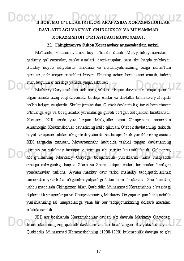  
II BOB. MO‘G‘ULLAR ISTILOSI ARAFASIDA XORAZMSHOHLAR
DAVLATIDAGI VAZIYAT. CHINGIZXON VA MUHAMMAD
XORAZMSHOH O‘RTASIDAGI MUNOSABAT.
2.1. Chingizxon va Sulton Xorazmshox munosabatlari tarixi.
Ma’lumki,   Vatanimiz   tarixi   boy,   o‘tmishi   shonli.   Moziy   hikoyanavislari   –
qadimiy   qo‘lyozmalar,   san’at   asarlari,   osori-atiqalari   ham   shu   haqda   so‘zlaydi.
Bunday   noyob   ashyolarda   tariximiz   va   madaniyatimizning   bizga   noma’lum
qirralari,   ochilmagan   sahifalari   bisyor.   Shuning   uchun   ham   ularni   asrash,   tadqiq
etish bugunni o‘tmishga yanada yaqinlashtiradi.  
Markaziy   Osiyo   xalqlari   uch   ming   yildan  ortiqroq   davrni   o‘z  ichiga   qamrab
olgan hamda uzoq vaqt  davomida boshqa elatlar  va davlatlar  bilan uzviy aloqada
bo‘lib kelgan xalqlardir. Shular jumlasidan, O‘zbek davlatchiligi tarixi ham chuqur
o‘tmishga ega va bosqinchilik yurishlariga guvoh bo‘lgan xalqlardan hisoblanadi.
Xususan,   XIII   asrda   yuz   bergan   Mo‘g‘ullar   xoni   Chingizxon   tomonidan
Anushtegin Xorazmshohlar davlatining istilo qilinishi O‘zbek davlatchiligi tarixida
hayot darajasini tubdan o‘zgartirib yubordi. Bu bosqinchilik yurishlarining asorati
XIX   asrgacha   xususan,   Movarounnahr   hududida   tashkil   topgan   davlatlarning
ijtimoiy   va   sulolaviy   boshqaruv   tizimiga   o‘z   tasirini   ko‘rsatib   keldi.   Qolaversa,
Mo‘g‘ullarning   Markaziy   Osiyoga   bosqinchilik   yurishlarini   nima   maqsadda
amalga   oshirganligi   haqida   G‘arb   va   Sharq   tadqiqotchilari   tomonidan   berilgan
yondashuvlar   turlicha.   Aynan   mazkur   davr   tarixi   mahalliy   tadqiqotchilarimiz
tomonidan   yetarlicha   o‘rganilmayotganligi   bilan   ham   farqlanadi.   Shu   boisdan,
ushbu maqolada Chingizxon bilan Qutbiddin Muhammad Xorazmshoh o‘rtasidagi
diplomatik jarayonlarga va Chingizxonning Markaziy Osiyoga qilgan bosqinchilik
yurishlarining   asl   maqsadlariga   yana   bir   bor   tadqiqotimizning   dolzarb   masalasi
sifatida qaraldi. 
XIII   asr   boshlarida   Xorazmshohlar   davlati   o‘z   davrida   Markaziy   Osiyodagi
Islom   olamining   eng   qudratli   davlatlaridan   biri   hisoblangan.   Bu   yuksalish   aynan
Qutbiddin   Muhammad   Xorazmshohning   (1200-1220)   hukmronlik   davriga   to‘g‘ri
17 