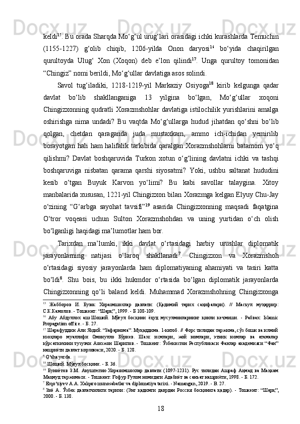  
keldi 15
. Bu orada Sharqda Mo‘g‘ul urug‘lari orasidagi ichki kurashlarda Temuchin
(1155-1227)   g‘olib   chiqib,   1206-yilda   Onon   daryosi 16
  bo‘yida   chaqirilgan
qurultoyda   Ulug‘   Xon   (Xoqon)   deb   e’lon   qilindi 17
.   Unga   qurultoy   tomonidan
“Chingiz” nomi berildi, Mo‘g‘ullar davlatiga asos solindi.  
Savol   tug‘iladiki,   1218-1219-yil   Markaziy   Osiyoga 18
  kirib   kelgunga   qadar
davlat   bo‘lib   shakllanganiga   13   yilgina   bo‘lgan,   Mo‘g‘ullar   xoqoni
Chingizxonning   qudratli   Xorazmshohlar   davlatiga   istilochilik   yurishlarini   amalga
oshirishga   nima   undadi?   Bu   vaqtda   Mo‘g‘ullarga   hudud   jihatdan   qo‘shni   bo‘lib
qolgan,   chetdan   qaraganda   juda   mustaxkam,   ammo   ich-ichidan   yemirilib
borayotgan  hali   ham  halifalik tarkibida qaralgan  Xorazmshohlarni  batamom  yo‘q
qilishmi?   Davlat   boshqaruvida   Turkon   xotun   o‘g‘lining   davlatni   ichki   va   tashqi
boshqaruviga   nisbatan   qarama   qarshi   siyosatmi?   Yoki,   ushbu   saltanat   hududini
kesib   o‘tgan   Buyuk   Karvon   yo‘limi?   Bu   kabi   savollar   talaygina.   Xitoy
manbalarida xususan, 1221-yil Chingizxon bilan Xorazmga kelgan Elyuy Chu-Jay
o‘zining   “G‘arbga   sayohat   tavsifi” 19
  asarida   Chingizxonning   maqsadi   faqatgina
O‘tror   voqeasi   uchun   Sulton   Xorazmshohdan   va   uning   yurtidan   o‘ch   olish
bo‘lganligi haqidagi ma’lumotlar ham bor.  
Tarixdan   ma’lumki,   ikki   davlat   o‘rtasidagi   harbiy   urushlar   diplomatik
jarayonlarning   natijasi   o‘laroq   shakllanadi 7
.   Chingizxon   va   Xorazmshoh
o‘rtasidagi   siyosiy   jarayonlarda   ham   diplomatiyaning   ahamiyati   va   tasiri   katta
bo‘ldi 8
.   Shu   bois,   bu   ikki   hukmdor   o‘rtasida   bo‘lgan   diplomatik   jarayonlarda
Chingizxonning   qo‘li   baland   keldi.   Muhammad   Xorazmshohning   Chingizxonga
15
  Жабборов   И.   Буюк   Хоразмшохлар   давлати:   (Қадимий   тарих   саҳифалари).   //   Масъул   муҳаррир:
С.К.Камолов. - Тошкент: “Шарқ”, 1999. - Б 108-109. 
16
  Абу   Абдуллох   аш-Шоший.   Мўғул   босқини   ёҳуд   мусулмонларнинг   қонли   кечмиши.   -   Рабвах:   Islamic
Propagation office. - Б. 27. 
17
 Шарафуддин Али Яздий. “Зафарнома”. Муқаддима. 1-китоб. // Форс тилидан таржима, сўз боши ва илмий
изоҳларо   муаллифи   Омонулло   Бўриев.   Шахс   исмлари,   жой   номлари,   этник   номлар   ва   атамалар
кўрсаткичини тузувчи Азизжон Шарипов. - Тошкент: Ўзбекистон Республикаси Фанлар академияси “Фан”
нашриёти давлат корхонаси, 2020. - Б. 128. 
4
 O‘sha yerda. 
18
 Шоший. Мўғул босқини. - Б. 36. 
19
  Буниётов   З.М.   Ануштегин-Хоразимшохлар   давлати   (1097-1231).   Рус   тилидан   Ашраф   Аҳмад   ва   Маҳкам
Маҳмуд таржимаси. - Тошкент: Ғофур Ғулом номидаги Адабиёт ва санъат нашриёти, 1998. - Б. 172. 
7
 Erqo‘ziyev A.A. Xalqaro munosabatlar va diplomatiya tarixi. - Namangan, 2019. - B. 27. 
8
  Зиё   А .   Ўзбек   давлатчилиги   тарихи :   ( Энг   қадимги   даврдан   Россия   босқинига   қадар ).   -   Тошкент :   “ Шарқ ”,
2000. -  Б . 138. 
18 