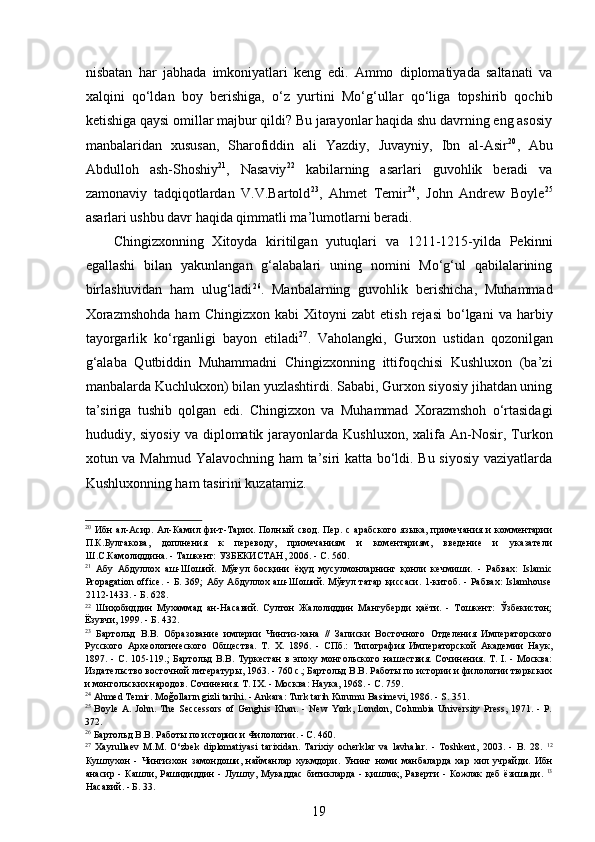 nisbatan   har   jabhada   imkoniyatlari   keng   edi.   Ammo   diplomatiyada   saltanati   va
xalqini   qo‘ldan   boy   berishiga,   o‘z   yurtini   Mo‘g‘ullar   qo‘liga   topshirib   qochib
ketishiga qaysi omillar majbur qildi? Bu jarayonlar haqida shu davrning eng asosiy
manbalaridan   xususan,   Sharofiddin   ali   Yazdiy,   Juvayniy,   Ibn   al-Asir 20
,   Abu
Abdulloh   ash-Shoshiy 21
,   Nasaviy 22
  kabilarning   asarlari   guvohlik   beradi   va
zamonaviy   tadqiqotlardan   V.V.Bartold 23
,   Ahmet   Temir 24
,   John   Andrew   Boyle 25
asarlari ushbu davr haqida qimmatli ma’lumotlarni beradi.
Chingizxonning   Xitoyda   kiritilgan   yutuqlari   va   1211-1215-yilda   Pekinni
egallashi   bilan   yakunlangan   g‘alabalari   uning   nomini   Mo‘g‘ul   qabilalarining
birlashuvidan   ham   ulug‘ladi 26
.   Manbalarning   guvohlik   berishicha,   Muhammad
Xorazmshohda   ham   Chingizxon   kabi   Xitoyni   zabt   etish   rejasi   bo‘lgani   va   harbiy
tayorgarlik   ko‘rganligi   bayon   etiladi 27
.   Vaholangki,   Gurxon   ustidan   qozonilgan
g‘alaba   Qutbiddin   Muhammadni   Chingizxonning   ittifoqchisi   Kushluxon   (ba’zi
manbalarda Kuchlukxon) bilan yuzlashtirdi. Sababi, Gurxon siyosiy jihatdan uning
ta’siriga   tushib   qolgan   edi.   Chingizxon   va   Muhammad   Xorazmshoh   o‘rtasidagi
hududiy,  siyosiy   va  diplomatik  jarayonlarda  Kushluxon,   xalifa  An-Nosir,  Turkon
xotun va Mahmud Yalavochning ham ta’siri katta bo‘ldi. Bu siyosiy vaziyatlarda
Kushluxonning ham tasirini kuzatamiz.
20
  Ибн   ал-Асир.   Ал-Камил   фи-т-Тарих.   Полный   свод.   Пер.   с   арабского   языка,   примечания   и   комментарии
П.К.Булгакова,   доплнения   к   переводу,   примечаниям   и   коментариям,   введение   и   указатели
Ш.С.Камолиддина. - Ташкент: УЗБЕКИСТАН, 2006. -  C . 560. 
21
  Абу   Абдуллох   аш-Шоший.   Мўғул   босқини   ёҳуд   мусулмонларнинг   қонли   кечмиши.   -   Рабвах:   Islamic
Propagation office.  -  Б. 369;  Абу Абдуллох аш-Шоший. Мўғул татар  қиссаси.  1-китоб. - Рабвах:  Islamhouse
2112-1433. - Б .  628. 
22
  Шиҳобиддин   Мухаммад   ан-Насавий.   Султон   Жалолиддин   Мангуберди   ҳаёти.   -   Тошкент:   Ўзбекистон;
Ёзувчи, 1999. - Б. 432. 
23
  Бартольд   В.В.   Образование   империи   Чингиз-хана   //   Записки   Восточного   Отделения   Императорского
Русского   Археологического   Общества.   Т.   X.   1896.   -   СПб.:   Типография   Императорской   Академии   Наук,
1897.  -  С.  105-119.;   Бартольд   В.В.  Туркестан  в  эпоху  монгольского  нашествия.  Сочинения.  Т.  I.  -  Москва:
Издательство восточной литературы, 1963. - 760 с.; Бартольд В.В. Работы по истории и филологии тюркских
и монгольских народов. Сочинения. Т. IX. - Москва: Наука, 1968. -  C.  759. 
24
 Ahmed Temir.  Moğolların gizli tarihi. - Ankara: Turk tarih Kurumu Basimevi, 1986. - S. 351. 
25
  Boyle  A. John.  The  Seccessors   of Genghis  Khan.  -  New   York,  London, Columbia  University  Press,  1971. -  P.
372. 
26
 Бартольд В.В. Работы по истории и Филологии. - С. 460.  
27
  Xayrullaev   M. М .   O‘zbek   diplomatiyasi   tarixidan.   Tarixiy   ocherklar   va   lavhalar.   -   Toshkent,   2003.   -   B.   28.   12
Кушлухон   -   Чингизхон   замондоши ,   найманлар   хукмдори .   Унинг   номи   манбаларда   хар   хил   учрайди .   Ибн
анасир   -   Кашли ,   Рашидиддин   -   Лушлу ,   Мукаддас   битикларда   -   қишлиқ ,   Раверти   -   Кожлак   деб   ёзишади .   13
Насавий. - Б. 33. 
19