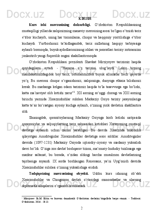  
KIRISH
Kurs   ishi   mavzusining   dolzarbligi.   O‘zbekiston   Respublikasining
mustaqilligi yillarida xalqimizning manaviy merosining asosi bo‘lgan o‘tmish tarix
e‘tibor   kuchayib,   uning   har   tomonlama,   chuqur   va   haqqoniy   yoritilishiga   e‘tibor
kuchaydi.   Yurtboshimiz   ta‘kidlagandek,   tarix   millatning   haqiqiy   tarbiyasiga
aylanib bormoqda, buyuk ajdodlarimizning ishlari va jasoratlari tarixiy xotiramizni
jonlantirib yangi fuqorolik ongini shakillantirmoqda. 
O‘zbekiston   Respublikasi   prezidenti   Shavkat   Mirziyoyev   tariximiz   haqida
quyidagilarni   aytadi   -   “Hamma   o z   tarixini   ulug laydi.   Lekin   bizningʻ ʻ
mamlakatimizdagidek   boy   tarix,   bobolarimizdek   buyuk   allomalar   hech   qayerda
yo q.   Bu   merosni   chuqur   o rganishimiz,   xalqimizga,   dunyoga   еtkaza   bilishimiz	
ʻ ʻ
kerak.   Bu   markazga   kelgan   odam   tariximiz   haqida   to la   tasavvurga   ega   bo lishi,	
ʻ ʻ
katta ma naviyat olib ketishi zarur”	
ʼ 1
. XII asrning so‘nggi choragi va XIII asrning
birinchi   yarmida   Xorazmshohlar   sulolasi   Markaziy   Osiyo   tarixiy   jarayonlariga
katta ta‘sir ko‘rsatgan siyosiy kuchga aylanib, o‘zining yirik davlatini shakllantira
oldi.
Shuningdek,   qoraxitoylarning   Markaziy   Osiyoga   kirib   kelishi   natijasida
qoraxoniylar   va   saljuqiylarning   tarix   sahnasidan   ketishlari   Xorazmning   mustaqil
davlatga   aylanish   uchun   zamin   yaratilgan.   Bu   davrda   Xorazmda   hukronlik
qilayotgan   Anushteginlar   Xorazmshohlar   davlatiga   asos   soldilar.   Anushteginlar
davrida   (1097-1231)   Markaziy   Osiyoda   iqtisodiy-ciyosiy   va   madaniy   yuksalish
davri bo‘ldi. O‘ziga xos davlat boshqaruv tizimi, ma‘muriy-hududiy tuzilmaga ega
mazkur   saltanat,   bu   borada,   o‘zidan   oldingi   barcha   musulmon   davlatlarining
tajribasiga   suyandi.   IX   asrda   boshlangan   Renessans,   ya‘ni   Uyg‘onish   davrida
Xorazmshohlar sulolasi o‘zining yuksalishiga erishdi.  
Tadqiqotning   mavzusining   obyekti.   Ushbu   kurs   ishining   ob’ekti
Xorazmshohlar   va   Chingizxon   davlati   o‘rtasidagi   munosabatlar   va   ularning
diplomatik aloqalarini o‘rganish hisoblanadi.
1
  Mirziyoev   Sh.M.   Erkin   va   farovon   demokratik   O‘zbekiston   davlatini   birgalikda   barpo   etamiz.   -   Toshkent:
O‘zbekiston. 2016.  -  B.13. 
2 