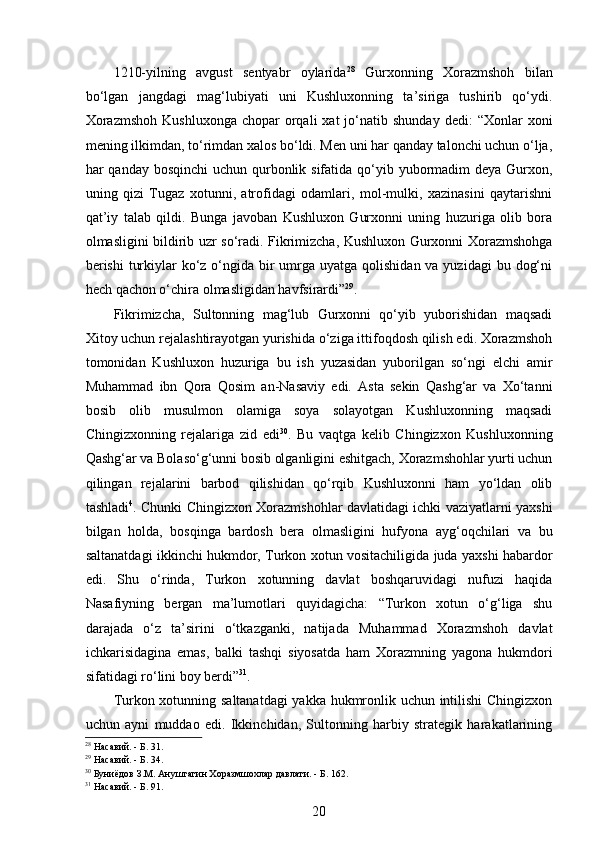  
1210-yilning   avgust   sentyabr   oylarida 28
  Gurxonning   Xorazmshoh   bilan
bo‘lgan   jangdagi   mag‘lubiyati   uni   Kushluxonning   ta’siriga   tushirib   qo‘ydi.
Xorazmshoh  Kushluxonga   chopar   orqali  xat  jo‘natib  shunday   dedi:   “Xonlar   xoni
mening ilkimdan, to‘rimdan xalos bo‘ldi. Men uni har qanday talonchi uchun o‘lja,
har qanday bosqinchi  uchun qurbonlik sifatida qo‘yib yubormadim deya Gurxon,
uning   qizi   Tugaz   xotunni,   atrofidagi   odamlari,   mol-mulki,   xazinasini   qaytarishni
qat’iy   talab   qildi.   Bunga   javoban   Kushluxon   Gurxonni   uning   huzuriga   olib   bora
olmasligini bildirib uzr so‘radi. Fikrimizcha, Kushluxon Gurxonni Xorazmshohga
berishi  turkiylar  ko‘z o‘ngida bir  umrga  uyatga qolishidan va yuzidagi  bu dog‘ni
hech qachon o‘chira olmasligidan havfsirardi” 29
.  
Fikrimizcha,   Sultonning   mag‘lub   Gurxonni   qo‘yib   yuborishidan   maqsadi
Xitoy uchun rejalashtirayotgan yurishida o‘ziga ittifoqdosh qilish edi. Xorazmshoh
tomonidan   Kushluxon   huzuriga   bu   ish   yuzasidan   yuborilgan   so‘ngi   elchi   amir
Muhammad   ibn   Qora   Qosim   an-Nasaviy   edi.   Asta   sekin   Qashg‘ar   va   Xo‘tanni
bosib   olib   musulmon   olamiga   soya   solayotgan   Kushluxonning   maqsadi
Chingizxonning   rejalariga   zid   edi 30
.   Bu   vaqtga   kelib   Chingizxon   Kushluxonning
Qashg‘ar va Bolaso‘g‘unni bosib olganligini eshitgach, Xorazmshohlar yurti uchun
qilingan   rejalarini   barbod   qilishidan   qo‘rqib   Kushluxonni   ham   yo‘ldan   olib
tashladi 4
. Chunki Chingizxon Xorazmshohlar davlatidagi ichki vaziyatlarni yaxshi
bilgan   holda,   bosqinga   bardosh   bera   olmasligini   hufyona   ayg‘oqchilari   va   bu
saltanatdagi ikkinchi hukmdor, Turkon xotun vositachiligida juda yaxshi habardor
edi.   Shu   o‘rinda,   Turkon   xotunning   davlat   boshqaruvidagi   nufuzi   haqida
Nasafiyning   bergan   ma’lumotlari   quyidagicha:   “Turkon   xotun   o‘g‘liga   shu
darajada   o‘z   ta’sirini   o‘tkazganki,   natijada   Muhammad   Xorazmshoh   davlat
ichkarisidagina   emas,   balki   tashqi   siyosatda   ham   Xorazmning   yagona   hukmdori
sifatidagi ro‘lini boy berdi” 31
.  
Turkon xotunning saltanatdagi  yakka hukmronlik uchun intilishi Chingizxon
uchun   ayni   muddao   edi.   Ikkinchidan,   Sultonning   harbiy   strategik   harakatlarining
28
 Насавий. - Б. 31.  
29
 Насавий. - Б. 34. 
30
 Буниёдов З.М. Ануштагин Хоразмшохлар давлати. - Б. 162. 
31
 Насавий. - Б. 91.  
20 