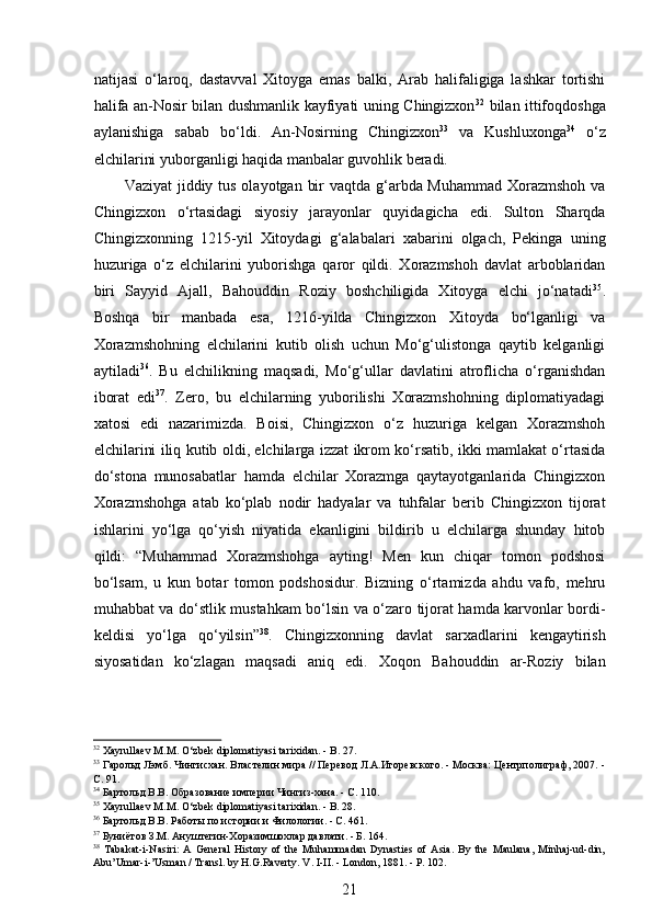  
natijasi   o‘laroq,   dastavval   Xitoyga   emas   balki,   Arab   halifaligiga   lashkar   tortishi
halifa an-Nosir bilan dushmanlik kayfiyati uning Chingizxon 32
  bilan ittifoqdoshga
aylanishiga   sabab   bo‘ldi.   An-Nosirning   Chingizxon 33
  va   Kushluxonga 34
  o‘z
elchilarini yuborganligi haqida manbalar guvohlik beradi. 
Vaziyat  jiddiy tus olayotgan bir  vaqtda g‘arbda Muhammad Xorazmshoh va
Chingizxon   o‘rtasidagi   siyosiy   jarayonlar   quyidagicha   edi.   Sulton   Sharqda
Chingizxonning   1215-yil   Xitoydagi   g‘alabalari   xabarini   olgach,   Pekinga   uning
huzuriga   o‘z   elchilarini   yuborishga   qaror   qildi.   Xorazmshoh   davlat   arboblaridan
biri   Sayyid   Ajall,   Bahouddin   Roziy   boshchiligida   Xitoyga   elchi   jo‘natadi 35
.
Boshqa   bir   manbada   esa,   1216-yilda   Chingizxon   Xitoyda   bo‘lganligi   va
Xorazmshohning   elchilarini   kutib   olish   uchun   Mo‘g‘ulistonga   qaytib   kelganligi
aytiladi 36
.   Bu   elchilikning   maqsadi,   Mo‘g‘ullar   davlatini   atroflicha   o‘rganishdan
iborat   edi 37
.   Zero,   bu   elchilarning   yuborilishi   Xorazmshohning   diplomatiyadagi
xatosi   edi   nazarimizda.   Boisi,   Chingizxon   o‘z   huzuriga   kelgan   Xorazmshoh
elchilarini iliq kutib oldi, elchilarga izzat ikrom ko‘rsatib, ikki mamlakat o‘rtasida
do‘stona   munosabatlar   hamda   elchilar   Xorazmga   qaytayotganlarida   Chingizxon
Xorazmshohga   atab   ko‘plab   nodir   hadyalar   va   tuhfalar   berib   Chingizxon   tijorat
ishlarini   yo‘lga   qo‘yish   niyatida   ekanligini   bildirib   u   elchilarga   shunday   hitob
qildi:   “Muhammad   Xorazmshohga   ayting!   Men   kun   chiqar   tomon   podshosi
bo‘lsam,   u   kun   botar   tomon   podshosidur.   Bizning   o‘rtamizda   ahdu   vafo,   mehru
muhabbat va do‘stlik mustahkam bo‘lsin va o‘zaro tijorat hamda karvonlar bordi-
keldisi   yo‘lga   qo‘yilsin” 38
.   Chingizxonning   davlat   sarxadlarini   kengaytirish
siyosatidan   ko‘zlagan   maqsadi   aniq   edi.   Xoqon   Bahouddin   ar-Roziy   bilan
32
  Xayrullaev   M .М.  O ‘ zbek   diplomatiyasi   tarixidan . -  B . 27. 
33
 Гарольд Лэмб. Чингисхан. Властелин мира // Перевод Л.А.Игоревского. - Москва: Центрполиграф, 2007. -
С. 91. 
34
 Бартольд В.В. Образование империи Чингиз-хана. - С. 110.  
35
 Xayrullaev M. М . O‘zbek diplomatiyasi tarixidan. - B. 28. 
36
 Бартольд В.В. Работы по истории и Филологии. - С. 461. 
37
 Буниётов З.М. Ануштегин-Хоразимшохлар давлати. - Б. 164. 
38
  Tabakat-i-Nasiri:   A   General   History   of   the   Muhammadan   Dynasties   of   Asia.   By   the   Maulana,   Minhaj-ud-din,
Abu’Umar-i-’Usman / Transl. by H.G.Raverty. V. I-II. - London, 1881. -  Р . 102. 
21 