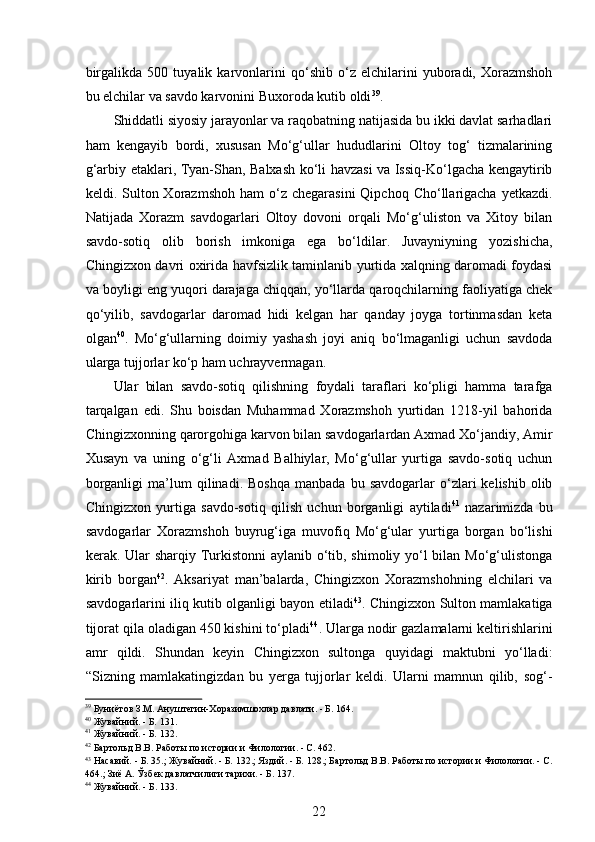  
birgalikda   500   tuyalik   karvonlarini   qo‘shib   o‘z   elchilarini   yuboradi,   Xorazmshoh
bu elchilar va savdo karvonini Buxoroda kutib oldi 39
.  
Shiddatli siyosiy jarayonlar va raqobatning natijasida bu ikki davlat sarhadlari
ham   kengayib   bordi,   xususan   Mo‘g‘ullar   hududlarini   Oltoy   tog‘   tizmalarining
g‘arbiy etaklari, Tyan-Shan, Balxash ko‘li havzasi va Issiq-Ko‘lgacha kengaytirib
keldi. Sulton Xorazmshoh  ham   o‘z chegarasini  Qipchoq  Cho‘llarigacha  yetkazdi.
Natijada   Xorazm   savdogarlari   Oltoy   dovoni   orqali   Mo‘g‘uliston   va   Xitoy   bilan
savdo-sotiq   olib   borish   imkoniga   ega   bo‘ldilar.   Juvayniyning   yozishicha,
Chingizxon davri oxirida havfsizlik taminlanib yurtida xalqning daromadi foydasi
va boyligi eng yuqori darajaga chiqqan, yo‘llarda qaroqchilarning faoliyatiga chek
qo‘yilib,   savdogarlar   daromad   hidi   kelgan   har   qanday   joyga   tortinmasdan   keta
olgan 40
.   Mo‘g‘ullarning   doimiy   yashash   joyi   aniq   bo‘lmaganligi   uchun   savdoda
ularga tujjorlar ko‘p ham uchrayvermagan. 
Ular   bilan   savdo-sotiq   qilishning   foydali   taraflari   ko‘pligi   hamma   tarafga
tarqalgan   edi.   Shu   boisdan   Muhammad   Xorazmshoh   yurtidan   1218-yil   bahorida
Chingizxonning qarorgohiga karvon bilan savdogarlardan Axmad Xo‘jandiy, Amir
Xusayn   va   uning   o‘g‘li   Axmad   Balhiylar,   Mo‘g‘ullar   yurtiga   savdo-sotiq   uchun
borganligi   ma’lum   qilinadi.  Boshqa   manbada   bu  savdogarlar   o‘zlari   kelishib  olib
Chingizxon   yurtiga   savdo-sotiq   qilish   uchun   borganligi   aytiladi 41
  nazarimizda   bu
savdogarlar   Xorazmshoh   buyrug‘iga   muvofiq   Mo‘g‘ular   yurtiga   borgan   bo‘lishi
kerak. Ular  sharqiy Turkistonni aylanib o‘tib, shimoliy yo‘l  bilan Mo‘g‘ulistonga
kirib   borgan 42
.   Aksariyat   man’balarda,   Chingizxon   Xorazmshohning   elchilari   va
savdogarlarini iliq kutib olganligi bayon etiladi 43
. Chingizxon Sulton mamlakatiga
tijorat qila oladigan 450 kishini to‘pladi 44
. Ularga nodir gazlamalarni keltirishlarini
amr   qildi.   Shundan   keyin   Chingizxon   sultonga   quyidagi   maktubni   yo‘lladi:
“Sizning   mamlakatingizdan   bu   yerga   tujjorlar   keldi.   Ularni   mamnun   qilib,   sog‘-
39
 Буниётов З.М. Ануштегин-Хоразимшохлар давлати. - Б. 164.
40
 Жувайний. - Б. 131. 
41
 Жувайний. - Б. 132. 
42
 Бартольд В.В. Работы по истории и Филологии. - С. 462.  
43
 Насавий. - Б. 35.; Жувайний. - Б. 132.; Яздий. - Б. 128.; Бартольд В.В. Работы по истории и Филологии. - С.
464.; Зиё А. Ўзбек давлатчилиги тарихи. - Б. 137. 
44
  Жувайний . -  Б . 133. 
22 