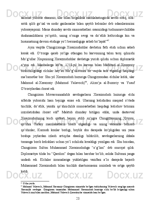  
salomat yuborar ekanmiz, ular bilan birgalikda mamlakatingizda savdo-sotiq, oldi-
sotdi   qilib   go‘zal   va   nodir   gazlamalar   bilan   qaytib   kelsinlar   deb   odamlarimizni
yuborayapmiz. Mana shunday savdo munosabatlari oramizdagi tushunmovchilikka
dushmanliklarni   yo‘qotib,   uning   o‘rniga   sevgi   va   do‘stlik   keltirishiga   kin   va
husumatning davom etishiga yo‘l bermasligiga sabab bo‘lajak” 45
.  
Ayni   vaqtda   Chingizxonga   Xorazmshohlar   davlatini   fath   etish   uchun   sabab
kerak   edi.   O‘trorga   qarab   yo‘lga   otlangan   bu   karvonning   talon   taroj   qilinishi
Mo‘g‘ullar   Xoqonining   Xorazmshohlar   davlatiga   yurish   qilishi   uchun   diplomatik
o‘yini   edi.   Manbalarga   ko‘ra,   1218-yil   bu   karvon   bilan   Mahmud   al-Xorazmiy
boshchiligidagi   elchilar   hay’ati   Mo‘g‘ulistonni   bir   vaqtda   tark   etganligi   haqidagi
ma’lumotlar bor. Shu yil Xorazmshoh huzuriga Chingizxondan elchilar keldi, ular
Mahmud   al-Xorazmiy   (Mahmud   Yalavoch) 46
,   Alixo‘ja   al-Buxoriy   va   Yusuf
O‘troriylardan iborat edi.  
Chingizxon   Movarounnahrlik   savdogarlarni   Xorazmshoh   huzuriga   elchi
sifatida   yuborishi   ham   bejizga   emas   edi.   Ularning   kelishidan   maqsad   o‘rtada
tinchlik,   do‘stlik,   yaxshi   qo‘shnichilik   munosabatlari   haqidagi   kelishuv   bitimini
imzolatishdan   iborat   edi 8
.   Maktub   shunday   bitilgan   ediki,   unda   dastavval
Xorazmshohning   kuch   qudrati   bayon   etilib   so‘ngra   Chingizxonning   Xitoyni,
qo‘shni   Turkiy   mamlakatlarni   bosib   olganligi   va   uning   vatanida   behisob
qo‘shinlar,   Kumush   konlar   borligi,   boylik   shu   darajada   ko‘pligidan   uni   yana
boshqa   joylardan   izlash   ortiqcha   ekanligi   bildirilib,   savdogarlarning   ikkala
tomonga borib kelishlari uchun yo‘l ochilishi kerakligi yozilgan edi. Shu boisdan,
Chingizxon   Sulton   Muhammad   Xorazmshohga   “o‘g‘lim”   deb   murojat   qildi.
Diplomatiya tilida bu “Qarolim” degan bilan barobar bo‘lib, aslida Sultonni janga
undash   edi.   Elchilar   zimmalariga   yuklatilgan   vazifani   a’lo   darajada   bajarib
Muhammad   Xorazmshoh   bilan   tinchlik   shartnomasini   imzoladi   va   ortga   qaytib
ketdi.  
45
 O‘sha yerda. 
46
  Mahmud Yalavoch, Mahmud Xorazmiy-Chingizxon xizmatida bo‘lgan turkiylarning Yalavoch urug‘iga mansub
Xorazmlik   savdogar.   Chingizxon   tomonidan   Muhammad   Xorazmshoh   huzuriga   elchi   bo‘lib   kelganligi   uchun
Yalavoch ismi bilan mashhur, Mahmud Yalavoch Qoraxitoylar xizmatida ham bo‘lgan.
23 