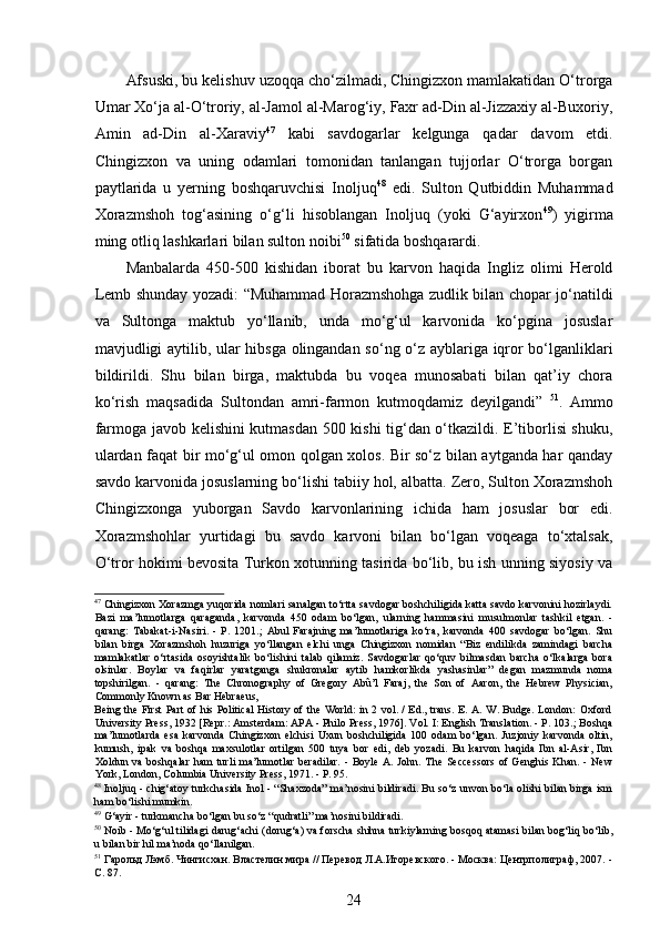  
Afsuski, bu kelishuv uzoqqa cho‘zilmadi, Chingizxon mamlakatidan O‘trorga
Umar Xo‘ja al-O‘troriy, al-Jamol al-Marog‘iy, Faxr ad-Din al-Jizzaxiy al-Buxoriy,
Amin   ad-Din   al-Xaraviy 47
  kabi   savdogarlar   kelgunga   qadar   davom   etdi.
Chingizxon   va   uning   odamlari   tomonidan   tanlangan   tujjorlar   O‘trorga   borgan
paytlarida   u   yerning   boshqaruvchisi   Inoljuq 48
  edi.   Sulton   Qutbiddin   Muhammad
Xorazmshoh   tog‘asining   o‘g‘li   hisoblangan   Inoljuq   (yoki   G‘ayirxon 49
)   yigirma
ming otliq lashkarlari bilan sulton noibi 50
 sifatida boshqarardi.  
Manbalarda   450-500   kishidan   iborat   bu   karvon   haqida   Ingliz   olimi   Herold
Lemb shunday yozadi: “Muhammad Horazmshohga zudlik bilan chopar jo‘natildi
va   Sultonga   maktub   yo‘llanib,   unda   mo‘g‘ul   karvonida   ko‘pgina   josuslar
mavjudligi aytilib, ular hibsga olingandan so‘ng o‘z ayblariga iqror bo‘lganliklari
bildirildi.   Shu   bilan   birga,   maktubda   bu   voqea   munosabati   bilan   qat’iy   chora
ko‘rish   maqsadida   Sultondan   amri-farmon   kutmoqdamiz   deyilgandi”   51
.   Ammo
farmoga javob kelishini kutmasdan 500 kishi tig‘dan o‘tkazildi. E’tiborlisi shuku,
ulardan faqat bir mo‘g‘ul omon qolgan xolos. Bir so‘z bilan aytganda har qanday
savdo karvonida josuslarning bo‘lishi tabiiy hol, albatta. Zero, Sulton Xorazmshoh
Chingizxonga   yuborgan   Savdo   karvonlarining   ichida   ham   josuslar   bor   edi.
Xorazmshohlar   yurtidagi   bu   savdo   karvoni   bilan   bo‘lgan   voqeaga   to‘xtalsak,
O‘tror hokimi bevosita Turkon xotunning tasirida bo‘lib, bu ish unning siyosiy va
47
 Chingizxon Xorazmga yuqorida nomlari sanalgan to‘rtta savdogar boshchiligida katta savdo karvonini hozirlaydi.
Bazi   ma’lumotlarga   qaraganda,   karvonda   450   odam   bo‘lgan,   ularning   hammasini   musulmonlar   tashkil   etgan.   -
qarang:   Tabakat-i-Nasiri.   -   P.   1201.;   Abul   Farajning   ma’lumotlariga   ko‘ra,   karvonda   400   savdogar   bo‘lgan.   Shu
bilan   birga   Xorazmshoh   huzuriga   yo‘llangan   elchi   unga   Chingizxon   nomidan   “Biz   endilikda   zamindagi   barcha
mamlakatlar   o‘rtasida   osoyishtalik   bo‘lishini   talab   qilamiz.   Savdogarlar   qo‘quv   bilmasdan   barcha   o‘lkalarga   bora
olsinlar.   Boylar   va   faqirlar   yaratganga   shukronalar   aytib   hamkorlikda   yashasinlar”   degan   mazmunda   noma
topshirilgan.   -   qarang:   The   Chronography   of   Gregory   Abû’l   Faraj,   the   Son   of   Aaron,   the   Hebrew   Physician,
Commonly Known as Bar Hebraeus, 
Being the First Part of his Political History of the World: in 2 vol. / Ed., trans. E. A. W. Budge. London: Oxford
University Press, 1932 [Repr.: Amsterdam: APA - Philo Press, 1976]. Vol. I: English Translation. - P. 103.; Boshqa
ma’lumotlarda   esa   karvonda   Chingizxon   elchisi   Uxun   boshchiligida   100   odam   bo‘lgan.   Juzjoniy   karvonda   oltin,
kumush,   ipak   va   boshqa   maxsulotlar   ortilgan   500   tuya   bor   edi,   deb   yozadi.   Bu   karvon   haqida   Ibn   al-Asir,   Ibn
Xoldun  va   boshqalar   ham   turli   ma’lumotlar   beradilar.   -   Boyle   A.   John.  The   Seccessors   of   Genghis   Khan.   -   New
York, London, Columbia University Press, 1971. - P. 95. 
48
 Inoljuq - chig‘atoy turkchasida Inol - “Shaxzoda” ma’nosini bildiradi. Bu so‘z unvon bo‘la olishi bilan birga ism
ham bo‘lishi mumkin. 
49
 G‘ayir - turkmancha bo‘lgan bu so‘z “qudratli” ma’nosini bildiradi.  
50
 Noib - Mo‘g‘ul tilidagi darug‘achi (dorug‘a) va forscha shihna turkiylarning bosqoq atamasi bilan bog‘liq bo‘lib,
u bilan bir hil ma’noda qo‘llanilgan. 
51
 Гарольд Лэмб. Чингисхан. Властелин мира // Перевод Л.А.Игоревского. - Москва: Центрполиграф, 2007. -
С. 87. 
24 