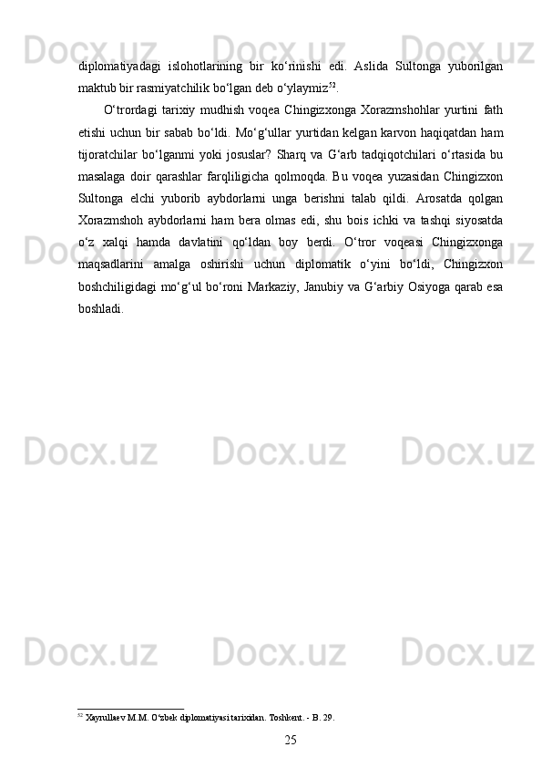  
diplomatiyadagi   islohotlarining   bir   ko‘rinishi   edi.   Aslida   Sultonga   yuborilgan
maktub bir rasmiyatchilik bo‘lgan deb o‘ylaymiz 52
. 
O‘trordagi   tarixiy   mudhish   voqea   Chingizxonga   Xorazmshohlar   yurtini   fath
etishi  uchun bir sabab  bo‘ldi. Mo‘g‘ullar yurtidan kelgan karvon haqiqatdan ham
tijoratchilar   bo‘lganmi   yoki   josuslar?   Sharq   va   G‘arb   tadqiqotchilari   o‘rtasida   bu
masalaga   doir   qarashlar   farqliligicha   qolmoqda.   Bu   voqea   yuzasidan   Chingizxon
Sultonga   elchi   yuborib   aybdorlarni   unga   berishni   talab   qildi.   Arosatda   qolgan
Xorazmshoh   aybdorlarni   ham   bera   olmas   edi,   shu   bois   ichki   va   tashqi   siyosatda
o‘z   xalqi   hamda   davlatini   qo‘ldan   boy   berdi.   O‘tror   voqeasi   Chingizxonga
maqsadlarini   amalga   oshirishi   uchun   diplomatik   o‘yini   bo‘ldi,   Chingizxon
boshchiligidagi mo‘g‘ul bo‘roni Markaziy, Janubiy va G‘arbiy Osiyoga qarab esa
boshladi. 
52
 Xayrullaev M. М . O‘zbek diplomatiyasi tarixidan. Toshkent. - B. 29.  
25 