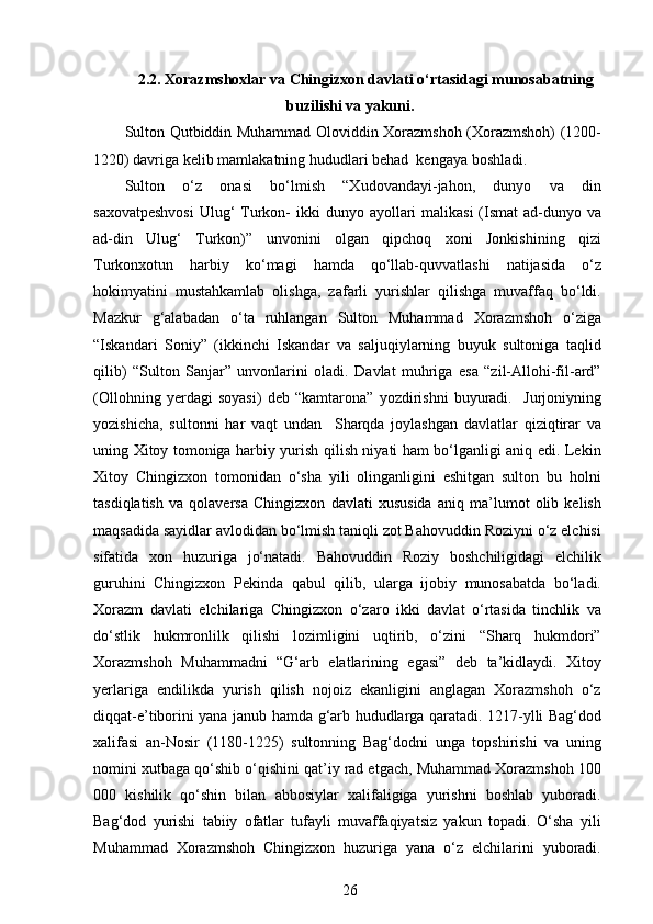  
2.2. Xorazmshoxlar va Chingizxon davlati o‘rtasidagi munosabatning
buzilishi va yakuni.
Sulton Qutbiddin Muhammad Oloviddin Xorazmshoh (Xorazmshoh) (1200-
1220) davriga kelib mamlakatning hududlari behad  kengaya boshladi.
Sulton   o‘z   onasi   bo‘lmish   “Xudovandayi-jahon,   dunyo   va   din
saxovatpeshvosi  Ulug‘  Turkon-  ikki  dunyo ayollari  malikasi  (Ismat  ad-dunyo va
ad-din   Ulug‘   Turkon)”   unvonini   olgan   qipchoq   xoni   Jonkishining   qizi
Turkonxotun   harbiy   ko‘magi   hamda   qo‘llab-quvvatlashi   natijasida   o‘z
hokimyatini   mustahkamlab   olishga,   zafarli   yurishlar   qilishga   muvaffaq   bo‘ldi.
Mazkur   g‘alabadan   o‘ta   ruhlangan   Sulton   Muhammad   Xorazmshoh   o‘ziga
“Iskandari   Soniy”   (ikkinchi   Iskandar   va   saljuqiylarning   buyuk   sultoniga   taqlid
qilib)   “Sulton   Sanjar”   unvonlarini   oladi.   Davlat   muhriga   esa   “zil-Allohi-fil-ard”
(Ollohning   yerdagi   soyasi)   deb   “kamtarona”   yozdirishni   buyuradi.     Jurjoniyning
yozishicha,   sultonni   har   vaqt   undan     Sharqda   joylashgan   davlatlar   qiziqtirar   va
uning Xitoy tomoniga harbiy yurish qilish niyati ham bo‘lganligi aniq edi. Lekin
Xitoy   Chingizxon   tomonidan   o‘sha   yili   olinganligini   eshitgan   sulton   bu   holni
tasdiqlatish   va   qolaversa   Chingizxon   davlati   xususida   aniq   ma’lumot   olib   kelish
maqsadida sayidlar avlodidan bo‘lmish taniqli zot Bahovuddin Roziyni o‘z elchisi
sifatida   xon   huzuriga   jo‘natadi.   Bahovuddin   Roziy   boshchiligidagi   elchilik
guruhini   Chingizxon   Pekinda   qabul   qilib,   ularga   ijobiy   munosabatda   bo‘ladi.
Xorazm   davlati   elchilariga   Chingizxon   o‘zaro   ikki   davlat   o‘rtasida   tinchlik   va
do‘stlik   hukmronlilk   qilishi   lozimligini   uqtirib,   o‘zini   “Sharq   hukmdori”
Xorazmshoh   Muhammadni   “G‘arb   elatlarining   egasi”   deb   ta’kidlaydi.   Xitoy
yerlariga   endilikda   yurish   qilish   nojoiz   ekanligini   anglagan   Xorazmshoh   o‘z
diqqat-e’tiborini yana janub hamda g‘arb hududlarga qaratadi. 1217-ylli Bag‘dod
xalifasi   an-Nosir   (1180-1225)   sultonning   Bag‘dodni   unga   topshirishi   va   uning
nomini xutbaga qo‘shib o‘qishini qat’iy rad etgach, Muhammad Xorazmshoh 100
000   kishilik   qo‘shin   bilan   abbosiylar   xalifaligiga   yurishni   boshlab   yuboradi.
Bag‘dod   yurishi   tabiiy   ofatlar   tufayli   muvaffaqiyatsiz   yakun   topadi.   O‘sha   yili
Muhammad   Xorazmshoh   Chingizxon   huzuriga   yana   o‘z   elchilarini   yuboradi.
26 