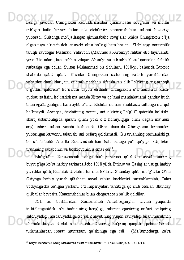  
Bunga   javoban   Chingizxon   kechiktirmasdan   qimmatbaho   sovg‘alar   va   mollar
ortilgan   katta   karvon   bilan   o‘z   elchilarini   xorazmshohlar   sultoni   huzuriga
yuboradi.  Sultonga  mo‘ljallangan  qimmatbaho  sovg‘alar   ichida  Chingizxon  o‘lja
olgan  tuya  o‘rkachidek   keluvchi   oltin  bo‘lagi  ham  bor   edi.  Elchilarga  xorazmlik
taniqli savdogar  Mahmud Yalavoch (Mahmud al-Aromiy) rahbar etib tayinlanib,
yana 2 ta odam, buxorolik savdogar Alixo‘ja va o‘trorlik Yusuf qanqalar elchilik
rutbasiga   ega   edilar.   Sulton   Muhammad   bu   elchilarni   1218-yil   bahorida   Buxoro
shahrida   qabul   qiladi.   Elchilar   Chingizxon   sultonning   zafarli   yurishlaridan
xabardor  ekanliklari, uni qudratli  podshoh sifatida tan olib “o‘zining eng ardoqli
o‘g‘illari   qatorida”   ko‘rishini   bayon   etishadi.   Chingizxon   o‘z   nomasida   kuch-
qudrati zafarini ko‘rsatish ma’nosida Xitoy va qo‘shni mamlakatlarni qanday kuch
bilan egallaganligini ham aytib o‘tadi. Elchilar nomasi shubhasiz sultonga ma’qul
bo‘lmaydi.   Ayniqsa,   davlatining   xonini,   uni   o‘zining   “o‘g‘li”   qatorida   ko‘rishi,
sharq   ustamonligida   qaram   qilish   yoki   o‘z   homiyligiga   olish   degan   ma’noni
anglatishini   sulton   yaxshi   tushunadi.   Otror   shaxrida   Chingizxon   tomonidan
yuborilgan karvonni talanishi uni befarq qoldirmadi.  Bu urushning boshlanishiga
bir   sabab   boldi.   Albatta   Xorazmshoh   ham   katta   xatoga   yo‘l   qo‘ygan   edi,   lekin
urushning sababchisi va boshlovchisi u emas edi 53
. 
Mo‘g‘ullar   Xorazmshoh   ustiga   harbiy   yurish   qilishdan   avval,   xonning
buyrug‘iga ko‘ra harbiy sarkarda Jebe 1218 yilda Ettisuv va Qashg‘ar ustiga harbiy
yurishlar qilib, Kuchluk davlatini tor-mor keltirdi. Shunday qilib, mo‘g‘ullar O‘rta
Osiyoga   harbiy   yurish   qilishdan   avval   zahira   kuchlarini   mustahkamlab,   Talas
vodiysigacha   bo‘lgan  yerlarni   o‘z  imperiyalari   tarkibiga  qo‘shib   oldilar.   Shunday
qilib ular bevosita Xorazmshohlar bilan chegaradosh bo‘lib qoldilar. 
XIII   asr   boshlaridan   Xorazmshoh   Anushteginiylar   davlati   yuqorida
ta’kidlanganidek,   o‘z   hududining   kengligi,   saltanat   egasining   nufuzi,   xalqning
salohiyatligi, madaniyatliligi, xo‘jalik hayotining yuqori saviyaligi bilan musulmon
olamida   buyuk   davlat   sanalar   edi.   O‘zining   ko‘proq   qang‘li-qipchoq   hamda
turkmanlardan   iborat   muntazam   qo‘shiniga   ega   edi.     (Ma’lumotlarga   ko‘ra
53
 Shayx Muhammad Sodiq Muhammad Yusuf “Islom tarixi” -T.: Hilol Nashr, 2022. 173-174 b.
27 