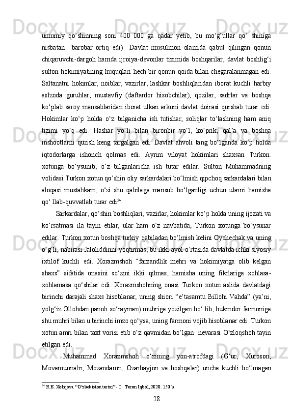  
umumiy   qo‘shinning   soni   400   000   ga   qadar   yetib,   bu   mo‘g‘ullar   qo‘   shiniga
nisbatan     barobar   ortiq   edi)     Davlat   musulmon   olamida   qabul   qilingan   qonun
chiqaruvchi-dargoh   hamda   ijroiya-devonlar   tizimida   boshqarilar,   davlat   boshlig‘i
sulton hokimiyatining huquqlari hech bir qonun-qoida bilan chegaralanmagan edi.
Saltanatni   hokimlar,   noiblar,   vazirlar,   lashkar   boshliqlaridan   iborat   kuchli   harbiy
aslzoda   guruhlar,   mustavfiy   (daftardor   hisobchilar),   qozilar,   sadrlar   va   boshqa
ko‘plab  saroy  mansablaridan  iborat   ulkan arkoni   davlat  doirasi   qurshab   turar  edi.
Hokimlar   ko‘p   holda   o‘z   bilganicha   ish   tutishar,   soliqlar   to‘lashning   ham   aniq
tizimi   yo‘q   edi.   Hashar   yo‘li   bilan   bironbir   yo‘l,   ko‘prik,   qal’a   va   boshqa
inshootlarni   qurish   keng   targalgan   edi.   Davlat   ahvoli   tang   bo‘lganda   ko‘p   holda
iqtodorlarga   ishonch   qolmas   edi.   Ayrim   viloyat   hokimlari   shaxsan   Turkon.
xotunga   bo‘ysunib,   o‘z   bilganlaricha   ish   tutar   edilar.   Sulton   Muhammadning
volidasi Turkon xotun qo‘shin oliy sarkardalari bo‘lmish qipchoq sarkardalari bilan
aloqasi   mustahkam,   o‘zi   shu   qabilaga   mansub   bo‘lganligi   uchun   ularni   hamisha
qo‘ llab-quvvatlab turar edi 54
. 
Sarkardalar, qo‘shin boshliqlari, vazirlar, hokimlar ko‘p holda uning ijozati va
ko‘rsatmasi   ila   tayin   etilar,   ular   ham   o‘z   navbatida,   Turkon   xotunga   bo‘ysunar
edilar. Turkon xotun boshqa turkiy qabiladan bo‘lmish kelini Oychechak va uning
o‘g‘li, nabirasi Jaloliddinni yoqtirmas, bu ikki ayol o‘rtasida davlatda ichki siyosiy
ixtilof   kuchli   edi.   Xorazmshoh   “farzandlik   mehri   va   hokimiyatga   olib   kelgan
shaxs”   sifatida   onasini   so‘zini   ikki   qilmas,   hamisha   uning   fikrlariga   xohlasa-
xohlamasa   qo‘shilar   edi.   Xorazmshohning   onasi   Turkon   xotun   aslida   davlatdagi
birinchi   darajali   shaxs   hisoblanar,   uning   shiori   “e’tasamtu   Billohi   Vahda”   (ya’ni,
yolg‘iz Ollohdan panoh so‘rayman) muhriga yozilgan bo‘ lib, hukmdor farmoniga
shu muhri bilan u birinchi imzo qo‘ysa, uning farmoni vojib hisoblanar edi. Turkon
xotun amri bilan taxt vorisi etib o‘z qavmidan bo‘lgan   nevarasi O‘zloqshoh tayin
etilgan edi. 
  Muhammad   Xorazmshoh   o‘zining   yon-atrofdagi   (G‘ur,   Xuroson,
Movarounnahr,   Mozandaron,   Ozarbayjon   va   boshqalar)   uncha   kuchli   bo‘lmagan
54
 R.E. Xoliqova “O‘zbekiston tarixi” -T.: Turon Iqbol, 2020. 150 b.
28 