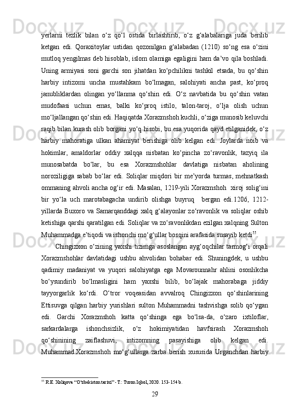  
yerlarni   tezlik   bilan   o‘z   qo‘l   ostida   birlashtirib,   o‘z   g‘alabalariga   juda   berilib
ketgan   edi.   Qoraxitoylar   ustidan   qozonilgan   g‘alabadan   (1210)   so‘ng   esa   o‘zini
mutloq yengilmas deb hisoblab, islom olamiga egaligini ham da’vo qila boshladi.
Uning   armiyasi   soni   garchi   son   jihatdan   ko‘pchilikni   tashkil   etsada,   bu   qo‘shin
harbiy   intizomi   uncha   mustahkam   bo‘lmagan,   salohiyati   ancha   past,   ko‘proq
janubliklardan   olingan   yo‘llanma   qo‘shin   edi.   O‘z   navbatida   bu   qo‘shin   vatan
mudofaasi   uchun   emas,   balki   ko‘proq   istilo,   talon-taroj,   o‘lja   olish   uchun
mo‘ljallangan qo‘shin edi. Haqiqatda Xorazmshoh kuchli, o‘ziga munosib keluvchi
raqib bilan kurash olib borgani yo‘q hisobi, bu esa yuqorida qayd etilganidek, o‘z
harbiy   mahoratiga   ulkan   ahamiyat   berishiga   olib   kelgan   edi.   Joylarda   noib   va
hokimlar,   amaldorlar   oddiy   xalqqa   nisbatan   ko‘pincha   zo‘ravonlik,   tazyiq   ila
munosabatda   bo‘lar,   bu   esa   Xorazmshohlar   davlatiga   nisbatan   aholining
noroziligiga   sabab   bo‘lar   edi.   Soliqlar   miqdori   bir   me’yorda   turmas,   mehnatkash
ommaning ahvoli ancha og‘ir edi. Masalan, 1219-yili Xorazmshoh   xiroj solig‘ini
bir   yo‘la   uch   marotabagacha   undirib   olishga   buyruq     bergan   edi.1206,   1212-
yillarda  Buxoro va  Samarqanddagi   xalq g‘alayonlar  zo‘ravonlik  va  soliqlar  oshib
ketishiga qarshi qaratilgan edi. Soliqlar va zo‘ravonlikdan ezilgan xalqning Sulton
Muhammadga e’tiqodi va ishonchi mo‘g‘ullar bosqini arafasida susayib ketdi 55
. 
Chingizxon   o‘zining   yaxshi   tizimga   asoslangan   ayg‘oqchilar   tarmog‘i   orqali
Xorazmshohlar   davlatidagi   ushbu   ahvolidan   bohabar   edi.   Shuningdek,   u   ushbu
qadimiy   madaniyat   va   yuqori   salohiyatga   ega   Movarounnahr   ahlini   osonlikcha
bo‘ysundirib   bo‘lmasligini   ham   yaxshi   bilib,   bo‘lajak   mahorabaga   jiddiy
tayyorgarlik   ko‘rdi.   O‘tror   voqeasidan   avvalroq   Chingizxon   qo‘shinlarining
Ettisuvga   qilgan   harbiy   yurishlari   sulton   Muhammadni   tashvishga   solib   qo‘ygan
edi.   Garchi   Xorazmshoh   katta   qo‘shinga   ega   bo‘lsa-da,   o‘zaro   ixtiloflar,
sarkardalarga   ishonchsizlik,   o‘z   hokimiyatidan   havfsirash   Xorazmshoh
qo‘shinining   zaiflashuvi,   intizomning   pasayishiga   olib   kelgan   edi.
Muhammad.Xorazmshoh   mo‘g‘ullarga   zarba   berish   xususida   Urganchdan   harbiy
55
 R.E. Xoliqova “O‘zbekiston tarixi” -T.: Turon Iqbol, 2020. 153-154 b.
29 